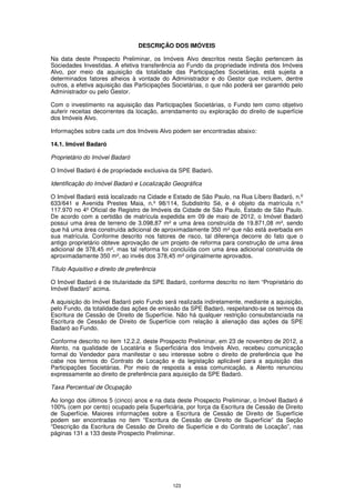 DESCRIÇÃO DOS IMÓVEIS

Na data deste Prospecto Preliminar, os Imóveis Alvo descritos nesta Seção pertencem às
Sociedades Investidas. A efetiva transferência ao Fundo da propriedade indireta dos Imóveis
Alvo, por meio da aquisição da totalidade das Participações Societárias, está sujeita a
determinados fatores alheios à vontade do Administrador e do Gestor que incluem, dentre
outros, a efetiva aquisição das Participações Societárias, o que não poderá ser garantido pelo
Administrador ou pelo Gestor.

Com o investimento na aquisição das Participações Societárias, o Fundo tem como objetivo
auferir receitas decorrentes da locação, arrendamento ou exploração do direito de superfície
dos Imóveis Alvo.

Informações sobre cada um dos Imóveis Alvo podem ser encontradas abaixo:

14.1. Imóvel Badaró

Proprietário do Imóvel Badaró

O Imóvel Badaró é de propriedade exclusiva da SPE Badaró.

Identificação do Imóvel Badaró e Localização Geográfica

O Imóvel Badaró está localizado na Cidade e Estado de São Paulo, na Rua Líbero Badaró, n.º
633/641 e Avenida Prestes Maia, n.º 98/114, Subdistrito Sé, e é objeto da matrícula n.º
117.970 no 4º Oficial de Registro de Imóveis da Cidade de São Paulo, Estado de São Paulo.
De acordo com a certidão de matrícula expedida em 09 de maio de 2012, o Imóvel Badaró
possui uma área de terreno de 3.098,87 m² e uma área construída de 19.871,08 m², sendo
que há uma área construída adicional de aproximadamente 350 m² que não está averbada em
sua matrícula. Conforme descrito nos fatores de risco, tal diferença decorre do fato que o
antigo proprietário obteve aprovação de um projeto de reforma para construção de uma área
adicional de 378,45 m², mas tal reforma foi concluída com uma área adicional construída de
aproximadamente 350 m², ao invés dos 378,45 m² originalmente aprovados.

Título Aquisitivo e direito de preferência

O Imóvel Badaró é de titularidade da SPE Badaró, conforme descrito no item “Proprietário do
Imóvel Badaró” acima.

A aquisição do Imóvel Badaró pelo Fundo será realizada indiretamente, mediante a aquisição,
pelo Fundo, da totalidade das ações de emissão da SPE Badaró, respeitando-se os termos da
Escritura de Cessão de Direito de Superfície. Não há qualquer restrição consubstanciada na
Escritura de Cessão de Direito de Superfície com relação à alienação das ações da SPE
Badaró ao Fundo.

Conforme descrito no item 12.2.2. deste Prospecto Preliminar, em 23 de novembro de 2012, a
Atento, na qualidade de Locatária e Superficiária dos Imóveis Alvo, recebeu comunicação
formal do Vendedor para manifestar o seu interesse sobre o direito de preferência que lhe
cabe nos termos do Contrato de Locação e da legislação aplicável para a aquisição das
Participações Societárias. Por meio de resposta a essa comunicação, a Atento renunciou
expressamente ao direito de preferência para aquisição da SPE Badaró.

Taxa Percentual de Ocupação

Ao longo dos últimos 5 (cinco) anos e na data deste Prospecto Preliminar, o Imóvel Badaró é
100% (cem por cento) ocupado pela Superficiária, por força da Escritura de Cessão de Direito
de Superfície. Maiores informações sobre a Escritura de Cessão de Direito de Superfície
podem ser encontradas no item “Escritura de Cessão de Direito de Superfície” da Seção
“Descrição da Escritura de Cessão de Direito de Superfície e do Contrato de Locação”, nas
páginas 131 a 133 deste Prospecto Preliminar.




                                             123
 