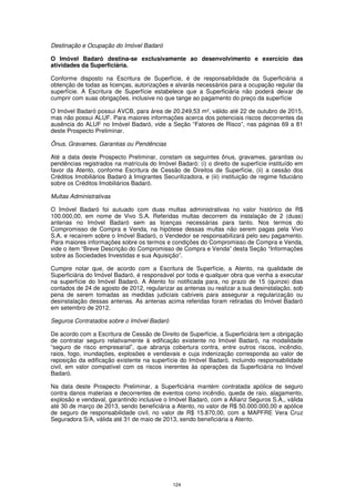 Destinação e Ocupação do Imóvel Badaró

O Imóvel Badaró destina-se exclusivamente ao desenvolvimento e exercício das
atividades da Superficiária.

Conforme disposto na Escritura de Superfície, é de responsabilidade da Superficiária a
obtenção de todas as licenças, autorizações e alvarás necessários para a ocupação regular da
superfície. A Escritura de Superfície estabelece que a Superficiária não poderá deixar de
cumprir com suas obrigações, inclusive no que tange ao pagamento do preço da superfície

O Imóvel Badaró possui AVCB, para área de 20.249,53 m², válido até 22 de outubro de 2015,
mas não possui ALUF. Para maiores informações acerca dos potenciais riscos decorrentes da
ausência do ALUF no Imóvel Badaró, vide a Seção “Fatores de Risco”, nas páginas 69 a 81
deste Prospecto Preliminar.

Ônus, Gravames, Garantias ou Pendências

Até a data deste Prospecto Preliminar, constam os seguintes ônus, gravames, garantias ou
pendências registrados na matrícula do Imóvel Badaró: (i) o direito de superfície instituído em
favor da Atento, conforme Escritura de Cessão de Direitos de Superfície, (ii) a cessão dos
Créditos Imobiliários Badaró à Imigrantes Securitizadora, e (iii) instituição de regime fiduciário
sobre os Créditos Imobiliários Badaró.

Multas Administrativas

O Imóvel Badaró foi autuado com duas multas administrativas no valor histórico de R$
100.000,00, em nome de Vivo S.A. Referidas multas decorrem da instalação de 2 (duas)
antenas no Imóvel Badaró sem as licenças necessárias para tanto. Nos termos do
Compromisso de Compra e Venda, na hipótese dessas multas não serem pagas pela Vivo
S.A. e recaírem sobre o Imóvel Badaró, o Vendedor se responsabilizará pelo seu pagamento.
Para maiores informações sobre os termos e condições do Compromisso de Compra e Venda,
vide o item “Breve Descrição do Compromisso de Compra e Venda” desta Seção “Informações
sobre as Sociedades Investidas e sua Aquisição”.

Cumpre notar que, de acordo com a Escritura de Superfície, a Atento, na qualidade de
Superficiária do Imóvel Badaró, é responsável por toda e qualquer obra que venha a executar
na superfície do Imóvel Badaró. A Atento foi notificada para, no prazo de 15 (quinze) dias
contados de 24 de agosto de 2012, regularizar as antenas ou realizar a sua desinstalação, sob
pena de serem tomadas as medidas judiciais cabíveis para assegurar a regularização ou
desinstalação dessas antenas. As antenas acima referidas foram retiradas do Imóvel Badaró
em setembro de 2012.

Seguros Contratados sobre o Imóvel Badaró

De acordo com a Escritura de Cessão de Direito de Superfície, a Superficiária tem a obrigação
de contratar seguro relativamente à edificação existente no Imóvel Badaró, na modalidade
“seguro de risco empresarial”, que abranja cobertura contra, entre outros riscos, incêndio,
raios, fogo, inundações, explosões e vendavais e cuja indenização corresponda ao valor de
reposição da edificação existente na superfície do Imóvel Badaró, incluindo responsabilidade
civil, em valor compatível com os riscos inerentes às operações da Superficiária no Imóvel
Badaró.

Na data deste Prospecto Preliminar, a Superficiária mantém contratada apólice de seguro
contra danos materiais e decorrentes de eventos como incêndio, queda de raio, alagamento,
explosão e vendaval, garantindo inclusive o Imóvel Badaró, com a Allianz Seguros S.A., válida
até 30 de março de 2013, sendo beneficiária a Atento, no valor de R$ 50.000.000,00 e apólice
de seguro de responsabilidade civil, no valor de R$ 15.870,00, com a MAPFRE Vera Cruz
Seguradora S/A, válida até 31 de maio de 2013, sendo beneficiária a Atento.




                                               124
 