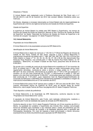 Despesas e Tributos

O Imóvel Badaró está cadastrado junto à Prefeitura Municipal de São Paulo sob o n.º
001.061.00.0-0 e até 05 de fevereiro de 2012 não constam débitos imobiliários sobre sua
matrícula.

Os tributos, despesas e encargos relacionados ao Imóvel Badaró são de responsabilidade da
Superficiária até o término da vigência da Escritura de Cessão de Direito de Superfície.

Cessão de Superfície

A superfície do Imóvel Badaró foi cedida pela SPE Badaró à Superficiária, nos termos da
Escritura de Cessão de Direito de Superfície, descrita no item “Escritura de Cessão de Direito
de Superfície” da Seção “Descrição da Escritura de Cessão de Direito de Superfície e do
Contrato de Locação” nas páginas 131 deste Prospecto Preliminar.

14.2. Imóvel Belenzinho

Proprietário do Imóvel Belenzinho

O Imóvel Belenzinho é de propriedade exclusiva da SPE Belenzinho.

Identificação do Imóvel Belenzinho

O Imóvel Belenzinho é objeto da matrícula n.º 155.164 no 7º Oficial de Registro de Imóveis da
Cidade de São Paulo, Estado de São Paulo, segundo a qual o Imóvel Belenzinho é
                                            s
originalmente constituído de prédios sob n.º 486, 494, 504, 506, 520, 550, 570 e 576 da Rua
                            s
Padre Adelino e Casas n.º 01, 02, 03, 04, 05, 06, 07, 08 e 09 da Vila (denominada Rua
Particular Rosa Rosalina), com entrada pelo n.º 492 da mesma Rua Padre Adelino, no 10º
Subdistrito – Belenzinho, na Cidade e Estado de São Paulo, possuindo área de terreno de
8.444,90m².

De acordo com a certidão de matrícula do Imóvel Belenzinho expedida em 27 de novembro de
                          s
2012, os prédios sob n.º 486, 494, 504, 506 e todas as casas mencionadas acima foram
regularmente demolidas, mantendo-se sobre o terreno o antigo prédio no nº. 550 com
          2                                                     s
881,52m de área construída, reformando-se os prédios dos n.º 570 e 576 que passaram a
                                                    2
constituir um só com área construída de 773,70m , e reformando-se o prédio nº. 520 que
                                                2
passou a ter área total construída de 10.256,23m , construções essas que totalizam uma área
                                 2
total construída de 11.911,45m , cujos respectivos Auto de Regularização/Certificados de
Conclusão de Reformas e CND/INSS foram devidamente expedidos e averbados à margem da
matrícula do Imóvel Belenzinho em 27 de novembro de 2012.

O Imóvel Belenzinho possui ALUF apenas para o prédio nº. 550 com área de 881,52m². Para
maiores informações acerca da ausência do ALUF para as demais áreas do Imóvel
Belenzinho, vide a seção Fatores de Risco nas páginas 69 a 81 deste Prospecto Preliminar.

Título Aquisitivo e direito de preferência

O Imóvel Belenzinho é de titularidade da SPE Belenzinho, conforme descrito no item
“Proprietário do Imóvel Belenzinho” acima.

A aquisição do Imóvel Belenzinho, pelo Fundo, será realizada indiretamente, mediante a
aquisição pelo Fundo da totalidade das ações de emissão da SPE Belenzinho.

Conforme descrito no item 12.2.2. deste Prospecto Preliminar, em 23 de novembro de 2012, a
Atento, na qualidade de Locatária e Superficiária dos Imóveis Alvo, recebeu comunicação
formal do Vendedor para manifestar o seu interesse sobre o direito de preferência que lhe
cabe nos termos do Contrato de Locação e da legislação aplicável para a aquisição das
Participações Societárias. Por meio de resposta a essa comunicação, a Atento renunciou
expressamente ao direito de preferência para aquisição da SPE Belenzinho.




                                             125
 