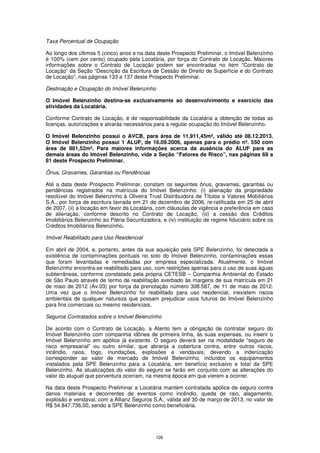 Taxa Percentual de Ocupação

Ao longo dos últimos 5 (cinco) anos e na data deste Prospecto Preliminar, o Imóvel Belenzinho
é 100% (cem por cento) ocupado pela Locatária, por força do Contrato de Locação. Maiores
informações sobre o Contrato de Locação podem ser encontradas no item “Contrato de
Locação” da Seção “Descrição da Escritura de Cessão de Direito de Superfície e do Contrato
de Locação”, nas páginas 133 a 137 deste Prospecto Preliminar.

Destinação e Ocupação do Imóvel Belenzinho

O Imóvel Belenzinho destina-se exclusivamente ao desenvolvimento e exercício das
atividades da Locatária.

Conforme Contrato de Locação, é de responsabilidade da Locatária a obtenção de todas as
licenças, autorizações e alvarás necessários para a regular ocupação do Imóvel Belenzinho.

O Imóvel Belenzinho possui o AVCB, para área de 11,911,45m², válido até 08.12.2013.
O Imóvel Belenzinho possui 1 ALUF, de 16.09.2006, apenas para o prédio nº. 550 com
área de 881,52m². Para maiores informações acerca da ausência do ALUF para as
demais áreas do Imóvel Belenzinho, vide a Seção “Fatores de Risco”, nas páginas 69 a
81 deste Prospecto Preliminar.

Ônus, Gravames, Garantias ou Pendências

Até a data deste Prospecto Preliminar, constam os seguintes ônus, gravames, garantias ou
pendências registrados na matrícula do Imóvel Belenzinho: (i) alienação da propriedade
resolúvel do Imóvel Belenzinho à Oliveira Trust Distribuidora de Títulos e Valores Mobiliários
S.A., por força de escritura lavrada em 21 de dezembro de 2006, re-ratificada em 25 de abril
de 2007, (ii) a locação em favor da Locatária, com cláusulas de vigência e preferência em caso
de alienação, conforme descrito no Contrato de Locação, (iii) a cessão dos Créditos
Imobiliários Belenzinho ao Pátria Securitizadora, e (iv) instituição de regime fiduciário sobre os
Créditos Imobiliários Belenzinho.

Imóvel Reabilitado para Uso Residencial

Em abril de 2004, e, portanto, antes da sua aquisição pela SPE Belenzinho, foi detectada a
existência de contaminações pontuais no solo do Imóvel Belenzinho, contaminações essas
que foram levantadas e remediadas por empresa especializada. Atualmente, o Imóvel
Belenzinho encontra-se reabilitado para uso, com restrições apenas para o uso de suas águas
subterrâneas, conforme constatado pela própria CETESB – Companhia Ambiental do Estado
de São Paulo através de termo de reabilitação averbado às margens de sua matrícula em 21
de maio de 2012 (Av.03) por força da prenotação número 308.587, de 11 de maio de 2012.
Uma vez que o Imóvel Belenzinho foi reabilitado para uso residencial, inexistem riscos
ambientais de qualquer natureza que possam prejudicar usos futuros do Imóvel Belenzinho
para fins comerciais ou mesmo residenciais.

Seguros Contratados sobre o Imóvel Belenzinho

De acordo com o Contrato de Locação, a Atento tem a obrigação de contratar seguro do
Imóvel Belenzinho com companhia idônea de primeira linha, às suas expensas, ou inserir o
Imóvel Belenzinho em apólice já existente. O seguro deverá ser na modalidade “seguro de
risco empresarial” ou outro similar, que abranja a cobertura contra, entre outros riscos,
incêndio, raios, fogo, inundações, explosões e vendavais, devendo a indenização
corresponder ao valor de mercado de Imóvel Belenzinho, incluídos os equipamentos
instalados pela SPE Belenzinho para a Locatária, em benefício exclusivo e total da SPE
Belenzinho. As atualizações do valor do seguro se farão em conjunto com as alterações do
valor do aluguel que porventura ocorram, na mesma época em que vierem a ocorrer.

Na data deste Prospecto Preliminar a Locatária mantém contratada apólice de seguro contra
danos materiais e decorrentes de eventos como incêndio, queda de raio, alagamento,
explosão e vendaval, com a Allianz Seguros S.A., válida até 30 de março de 2013, no valor de
R$ 54.847.736,00, sendo a SPE Belenzinho como beneficiária.




                                               126
 