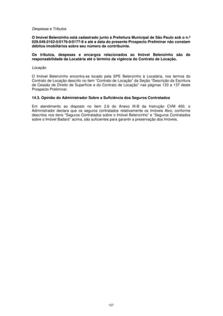 Despesas e Tributos

O Imóvel Belenzinho está cadastrado junto à Prefeitura Municipal de São Paulo sob o n.º
029.049.0162-0/0176-0/0177-9 e até a data do presente Prospecto Preliminar não constam
débitos imobiliários sobre seu número de contribuinte.

Os tributos, despesas e encargos relacionados ao Imóvel Belenzinho são de
responsabilidade da Locatária até o término da vigência do Contrato de Locação.

Locação

O Imóvel Belenzinho encontra-se locado pela SPE Belenzinho à Locatária, nos termos do
Contrato de Locação descrito no item “Contrato de Locação” da Seção “Descrição da Escritura
de Cessão de Direito de Superfície e do Contrato de Locação” nas páginas 133 a 137 deste
Prospecto Preliminar.

14.3. Opinião do Administrador Sobre a Suficiência dos Seguros Contratados

Em atendimento ao disposto no item 2.6 do Anexo III-B da Instrução CVM 400, o
Administrador declara que os seguros contratados relativamente os Imóveis Alvo, conforme
descritos nos itens “Seguros Contratados sobre o Imóvel Belenzinho” e “Seguros Contratados
sobre o Imóvel Badaró” acima, são suficientes para garantir a preservação dos Imóveis.




                                            127
 