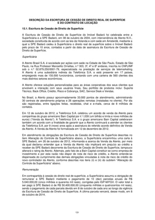 DESCRIÇÃO DA ESCRITURA DE CESSÃO DE DIREITO REAL DE SUPERFÍCIE
                        E DO CONTRATO DE LOCAÇÃO

15.1. Escritura de Cessão de Direito de Superfície

A Escritura de Cessão de Direito de Superfície do Imóvel Badaró foi celebrada entre a
Superficiária e a SPE Badaró, em 08 de outubro de 2004, com interveniência de Atento N.V.,
sociedade constituída de acordo com as leis da Holanda e com sede em Amsterdã, mediante a
qual a SPE Badaró cedeu à Superficiária o direito real de superfície sobre o Imóvel Badaró
pelo prazo de 10 anos, contados a partir da data de assinatura da Escritura de Cessão de
Direito de Superfície.

Superficiária

A Atento Brasil S.A. é sociedade por ações com sede na Cidade de São Paulo, Estado de São
Paulo, na Rua Professor Manoelito Ornellas, n.º 303, 3º, 4º e 8º andares, inscrita no CNPJ/MF
sob o n.º 02.879.250/0001-79, especializada na prestação de serviços de telemarketing.
A Atento é uma subsidiária indireta da Telefónica S.A. e está presente em 17 países,
empregando mais de 150.000 funcionários, contando com uma carteira de 560 clientes dos
mais distintos setores econômicos.

A Atento oferece soluções personalizadas para as áreas corporativas dos seus clientes que
envolvem a interação com seus usuários finais. Seu portfólio de produtos inclui: Suporte
Técnico, Back Office, Crédito, Risco e Cobrança, SAC, Service Desk e Vendas.

No Brasil, a Atento possui aproximadamente 33.000 pontos de atendimento, administrando
30 centrais de atendimento próprias e 26 operações remotas (instaladas no cliente). Por dia
são registradas, entre ligações feitas, recebidas, chat e e-mails, cerca de 8 milhões de
contatos.

Em 12 de outubro de 2012, a Telefónica S.A. celebrou um acordo de venda da Atento para
companhias do grupo americano Bain Capital por € 1,039 (um bilhão e trinta e nove milhões de
euros) (“Venda da Atento”). A Telefónica S.A. e o grupo americano Bain Capital celebraram
também um acordo com a finalidade de garantir que a Atento continuará a atender os clientes
da Telefónica S.A. por 9 (nove) anos após a assinatura do referido acordo definitivo de Venda
da Atento. A Venda da Atento foi formalizada em 12 de dezembro de 2012.

Em atendimento às obrigações da Escritura de Cessão de Direito de Superfície descritas no
item Alteração do Controle da Superficiária abaixo, a Superficiária encaminhou uma carta à
SPE Badaró, em 26 de outubro de 2012, informando-a acerca da Venda da Atento, por meio
da qual declarou entender que a Venda da Atento não implicará em prejuízo ao crédito a
receber da SPE Badaró decorrente da Escritura de Cessão de Direito de Superfície, tampouco
alterará o rating da Atento. Ademais, pelo fato de a Bain Capital constituir-se como empresa de
investimento e por esta razão não dispor de nota de risco de crédito, a Atento entende-se
dispensada do cumprimento das demais obrigações vinculadas à nota de risco de crédito do
novo controlador da Atento, conforme descritas nos itens (ii) e (iii) do subitem “Alteração do
Controle da Superficiária” abaixo.

Remuneração

Em contrapartida à cessão do direito real de superfície, a Superficiária assumiu a obrigação de
remunerar a SPE Badaró mediante o pagamento de 10 (dez) parcelas anuais de R$
5.040.000,00 (cinco milhões e quarenta mil reais), corrigidas pelo IGP-M/FGV. O valor total a
ser pago à SPE Badaró é de R$ 50.400.000,00 (cinquenta milhões e quatrocentos mil reais),
sendo o pagamento de cada parcela devido em 8 de outubro de cada ano ao longo da vigência
da Escritura de Cessão de Direito de Superfície. A última parcela vencerá, desse modo, em 8
de outubro de 2014.




                                             131
 