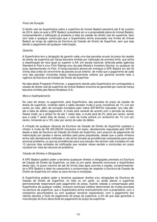Prazo de Duração

O direito real da Superficiária sobre a superfície do Imóvel Badaró persistirá até 8 de outubro
de 2014, data na qual a SPE Badaró consolidará em si a propriedade plena do Imóvel Badaró,
compreendendo a edificação já existente à data da cessão do direito real de superfície, bem
com toda e qualquer construção que a Superficiária tenha executado nos limites do Imóvel
Badaró ao longo da vigência da Escritura de Cessão de Direito de Superfície, sem que seja
devido o pagamento de qualquer indenização.

Garantia

A Superficiária tem a obrigação de garantir cada uma das parcelas anuais do preço da cessão
do direito de superfície por fiança bancária emitida por instituição de primeira linha, que tenha
a classificação de risco igual ou superior a AA- em escala nacional, atribuída pelas agências
Standard & Poor’s e/ou Fitch Ratings e/ou Aa pela Moody’s Investors Service, ou qualquer de
suas representantes no País. A fiança bancária deverá ser entregue à SPE Badaró em até 30
(trinta) dias antes do vencimento da parcela anual anterior, de modo que o pagamento de cada
uma das parcelas vincendas esteja necessariamente coberto por garantia durante toda a
vigência da Escritura de Cessão de Direito de Superfície.

Na data deste Prospecto Preliminar, o pagamento devido pela Superficiária em contrapartida à
cessão do direito real de superfície do Imóvel Badaró encontra-se garantido por carta de fiança
bancária emitida pelo Banco Bradesco S.A.

Mora e Inadimplemento

No caso de atraso no pagamento, pela Superficiária, das parcelas do preço da cessão de
direito de superfície, incidirão sobre o saldo devedor multa e juros moratórios de 1% (um por
cento) ao mês, além de correção monetária pelo índice IGP-M/FGV calculado “pro rata die”,
até a data do efetivo pagamento. A multa será variável de acordo com o período de atraso.
Desse modo, se o atraso for de até 7 (sete) dias, a multa será de 2% (dois por cento), sendo
que a cada 7 (sete) dias de atraso, o valor da multa sofrerá um acréscimo de 1% (um por
cento), limitando-se a 10% (dez por cento) do valor do débito.

A infração de qualquer cláusula da Escritura de Cessão de Direito de Superfície sujeitará o
infrator à multa de R$ 300.000,00 (trezentos mil reais), devidamente reajustada pelo IGP-M,
desde a data da Escritura de Cessão de Direito de Superfície, sem prejuízo do pagamento de
indenização por perdas e danos sofridos pela parte prejudicada, desde que a parte infratora
tenha sido devidamente notificada e não tenha tomado as providências necessárias para sanar
eventual problema, ou que as providências para sua solução não tenham sido iniciadas em até
15 (quinze) dias contados da notificação que receber nesse sentido e concluídas em prazo
razoável em vista da natureza do problema.

Cessão de Direitos e Obrigações

A SPE Badaró poderá ceder a terceiros quaisquer direitos e obrigações previstos na Escritura
de Cessão de Direito de Superfície, no todo ou em parte, devendo comunicar a Superficiária
desse fato, no prazo máximo de até 30 (trinta) dias após ocorrida a cessão, comprometendo-
se a SPE Badaró a obter do cessionário o compromisso de respeitar a Escritura de Cessão de
Direito de Superfície em todos os seus termos e condições.

A Superficiária poderá ceder a terceiros quaisquer direitos e/ou obrigações da Escritura de
Cessão de Direito de Superfície, no todo ou em parte, ou ainda alienar a superfície
permanecendo responsável pelo pagamento do preço, ficando vedada a compensação pela
Superficiária de qualquer crédito, inclusive eventuais créditos decorrentes de multas previstas
na escritura de superfície, que a Superficiária tenha eventualmente com a proprietária, com a
companhia securitizadora ou com qualquer terceiros cessionários, com o pagamento dos
valores devidos a título de pagamento do preço da superfície, a fim de que seja garantida a
manutenção do fluxo decorrente do pagamento do preço da superfície.




                                              132
 