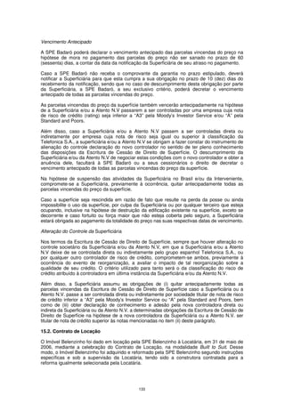 Vencimento Antecipado

A SPE Badaró poderá declarar o vencimento antecipado das parcelas vincendas do preço na
hipótese de mora no pagamento das parcelas do preço não ser sanado no prazo de 60
(sessenta) dias, a contar da data da notificação da Superficiária de seu atraso no pagamento.

Caso a SPE Badaró não receba o comprovante da garantia no prazo estipulado, deverá
notificar a Superficiária para que esta cumpra a sua obrigação no prazo de 10 (dez) dias do
recebimento da notificação, sendo que no caso de descumprimento desta obrigação por parte
da Superficiária, a SPE Badaró, a seu exclusivo critério, poderá decretar o vencimento
antecipado de todas as parcelas vincendas do preço.

As parcelas vincendas do preço da superfície também vencerão antecipadamente na hipótese
de a Superficiária e/ou a Atento N.V passarem a ser controladas por uma empresa cuja nota
de risco de crédito (rating) seja inferior a “A3” pela Moody’s Investor Service e/ou “A” pela
Standard and Poors.

Além disso, caso a Superficiária e/ou a Atento N.V passem a ser controladas direta ou
indiretamente por empresa cuja nota de risco seja igual ou superior à classificação da
Telefonica S.A., a superficiária e/ou a Atento N.V se obrigam a fazer constar do instrumento de
alienação do controle declaração do novo controlador no sentido de ter pleno conhecimento
das disposições da Escritura de Cessão de Direito de Superfície. O descumprimento da
Superficiária e/ou da Atento N.V de negociar estas condições com o novo controlador e obter a
anuência dele, facultará à SPE Badaró ou a seus cessionários o direito de decretar o
vencimento antecipado de todas as parcelas vincendas do preço da superfície.

Na hipótese de suspensão das atividades da Superficiária no Brasil e/ou da Interveniente,
compromete-se a Superficiária, previamente à ocorrência, quitar antecipadamente todas as
parcelas vincendas do preço da superfície.

Caso a superfície seja rescindida em razão de fato que resulte na perda da posse ou ainda
impossibilite o uso da superfície, por culpa da Superficiária ou por qualquer terceiro que esteja
ocupando, inclusive na hipótese de destruição da edificação existente na superfície, exceto se
decorrente e caso fortuito ou força maior que não esteja coberta pelo seguro, a Superficiária
estará obrigada ao pagamento da totalidade do preço nas suas respectivas datas de vencimento.

Alteração do Controle da Superficiária

Nos termos da Escritura de Cessão de Direito de Superfície, sempre que houver alteração no
controle societário da Superficiária e/ou da Atento N.V, em que a Superficiária e/ou a Atento
N.V deixe de se controlada direta ou indiretamente pelo grupo espanhol Telefonica S.A., ou
por qualquer outro controlador de risco de crédito, comprometem-se ambos, previamente à
ocorrência do evento de reorganização, a avaliar o impacto de tal reorganização sobre a
qualidade de seu crédito. O critério utilizado para tanto será o da classificação do risco de
crédito atribuído à controladora em última instância da Superficiária e/ou da Atento N.V.

Além disso, a Superficiária assumu as obrigações de (i) quitar antecipadamente todas as
parcelas vincendas da Escritura de Cessão de Direito de Superfície caso a Superficiária ou a
Atento N.V. passe a ser controlada direta ou indiretamente por sociedade titular de nota de risco
de crédito inferior a “A3” pela Moody’s Investor Service ou “A” pela Standard and Poors, bem
como de (iii) obter declaração de conhecimento e adesão pela nova controladora direta ou
indireta da Superficiária ou da Atento N.V. a determinadas obrigações da Escritura de Cessão de
Direito de Superfície na hipótese de a nova controladora da Superficiária ou a Atento N.V. ser
titular de nota de crédito superior às notas mencionadas no item (ii) deste parágrafo.

15.2. Contrato de Locação

O Imóvel Belenzinho foi dado em locação pela SPE Belenzinho à Locatária, em 31 de maio de
2006, mediante a celebração do Contrato de Locação, na modalidade Built to Suit. Desse
modo, o Imóvel Belenzinho foi adquirido e reformado pela SPE Belenzinho segundo instruções
específicas e sob a supervisão da Locatária, tendo sido a construtora contratada para a
reforma igualmente selecionada pela Locatária.




                                              133
 