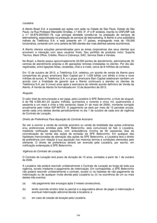 Locatária

A Atento Brasil S.A. é sociedade por ações com sede na Cidade de São Paulo, Estado de São
Paulo, na Rua Professor Manoelito Ornellas, n.º 303, 3º, 4º e 8º andares, inscrita no CNPJ/MF sob
o n.º 02.879.250/0001-79, cuja principal atividade constitui-se na prestação de serviços de
telemarketing, especializada na prestação de serviços de telemarketing. A Atento é uma subsidiária
indireta da Telefónica S.A. e está presente em 17 países, empregando mais de 150.000
funcionários, contando com uma carteira de 560 clientes dos mais distintos setores econômicos.

A Atento oferece soluções personalizadas para as áreas corporativas dos seus clientes que
envolvem a interação com seus usuários finais. Seu portfólio de produtos inclui: Suporte
Técnico, Back Office, Crédito, Risco e Cobrança, SAC, Service Desk e Vendas.

No Brasil, a Atento possui aproximadamente 33.000 pontos de atendimento, administrando 30
centrais de atendimento próprias e 26 operações remotas (instaladas no cliente). Por dia são
registradas, entre ligações feitas, recebidas, chat e e-mails, cerca de 8 milhões de contatos.

Em 12 de outubro de 2012, a Telefónica S.A. celebrou um acordo de venda da Atento para
companhias do grupo americano Bain Capital por € 1,039 bilhão (um bilhão e trinta e nove
milhões de euros). A Telefónica S.A. e o grupo americano Bain Capital celebraram também um
acordo com a finalidade de garantir que a Atento continuará a atender os clientes da
Telefónica S.A. por 9 (nove) anos após a assinatura do referido acordo definitivo de Venda da
Atento. A Venda da Atento foi formalizada em 12 de dezembro de 2012.

Alugueis

O valor total da remuneração a ser paga, pela Locatária à SPE Belenzinho, a título de aluguel,
é de R$ 4.595.461,23 (quatro milhões, quinhentos e noventa e cinco mil, quatrocentos e
sessenta e um reais e vinte e três centavos) (base 31 de maio de 2006), montante corrigido
anualmente pelo índice IGP-M/FGV. O pagamento se dará por meio de 10 parcelas anuais,
sendo cada uma destas devida periodicamente no dia 1 de outubro de cada ano de vigência
do Contrato de Locação.

Direito de Preferência Para Aquisição do Controle Acionário

Se vier a ocorrer a venda de controle acionário ou venda da totalidade das ações ordinárias
e/ou preferenciais emitidas pela SPE Belenzinho, esta comunicará tal fato à Locatária,
mediante notificação específica, com antecedência mínima de 60 (sessenta) dias da
concretização da venda das ações de emissão da SPE Belenzinho. Em qualquer das
hipóteses mencionadas de alienação das ações da SPE Belenzinho, a Locatária terá o direito
de preferência com relação à sua aquisição nos mesmos termos e condições oferecidos pelo
ofertante. O direito de preferência deverá ser exercido pela Locatária, por escrito, em
notificação endereçada à SPE Belenzinho.

Vigência do Contrato de Locação

O Contrato de Locação terá prazo de duração de 10 anos, contados a partir de 1 de outubro
de 2006.

A Locatária não poderá rescindir unilateralmente o Contrato de Locação ao longo de toda sua
vigência, exceto mediante o pagamento de indenização. Em contrapartida, a SPE Belenzinho
não poderá rescindir unilateralmente o contrato, exceto (i) na hipótese de não pagamento da
indenização ou de qualquer multa devida pela Locatária ou (ii) na ocorrência de um ou mais
destes três eventos:

(a)     não pagamento dos encargos após 3 meses consecutivos;

(b)     tendo ocorrido sinistro total ou parcial e a seguradora deixar de pagar a indenização e
        eventual indenização adicional devida à locadora; e

(c)     em caso de cessão da locação pela Locatária.




                                               134
 