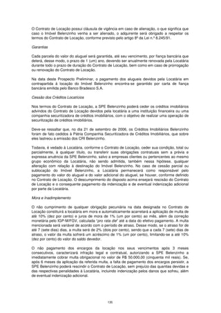 O Contrato de Locação possui cláusula de vigência em caso de alienação, o que significa que
caso o Imóvel Belenzinho venha a ser alienado, o adquirente será obrigado a respeitar os
termos do Contrato de Locação, conforme previsto pelo artigo 8º da Lei n.º 8.245/91.

Garantias

Cada parcela do valor do aluguel será garantida, até seu vencimento, por fiança bancária que
deterá, desse modo, o prazo de 1 (um) ano, devendo ser anualmente renovada pela Locatária
durante todo o prazo de duração do Contrato de Locação, bem como em caso de prorrogação
ou renovação do Contrato de Locação.

Na data deste Prospecto Preliminar, o pagamento dos alugueis devidos pela Locatária em
contrapartida à locação do Imóvel Belenzinho encontra-se garantido por carta de fiança
bancária emitida pelo Banco Bradesco S.A.

Cessão dos Créditos Locatícios

Nos termos do Contrato de Locação, a SPE Belenzinho poderá ceder os créditos imobiliários
advindos do Contrato de Locação devidos pela locatária a uma instituição financeira ou uma
companhia securitizadora de créditos imobiliários, com o objetivo de realizar uma operação de
securitização de créditos imobiliários.

Deve-se ressaltar que, no dia 21 de setembro de 2006, os Créditos Imobiliários Belenzinho
foram de fato cedidos à Pátria Companhia Securitizadora de Créditos Imobiliários, que sobre
eles lastreou a emissão dos CRI Belenzinho.

Todavia, é vedado à Locatária, conforme o Contrato de Locação, ceder sua condição, total ou
parcialmente, à qualquer título, ou transferir suas obrigações contratuais sem a prévia e
expressa anuência da SPE Belenzinho, salvo a empresas clientes ou pertencentes ao mesmo
grupo econômico da Locatária, não sendo admitida, também nessa hipótese, qualquer
alteração com relação à destinação do Imóvel Belenzinho. No caso de cessão parcial ou
sublocação do Imóvel Belenzinho, a Locatária permanecerá como responsável pelo
pagamento do valor do aluguel e do valor adicional do aluguel, se houver, conforme definido
no Contrato de Locação. O descumprimento do disposto acima ensejará rescisão do Contrato
de Locação e o consequente pagamento da indenização e de eventual indenização adicional
por parte da Locatária.

Mora e Inadimplemento

O não cumprimento de qualquer obrigação pecuniária na data designada no Contrato de
Locação constituirá a locatária em mora e automaticamente acarretará a aplicação de multa de
até 10% (dez por cento) e juros de mora de 1% (um por cento) ao mês, além da correção
monetária pelo IGP-M/FGV, calculada “pro rata die” até a data do efetivo pagamento. A multa
mencionada será variável de acordo com o período de atraso. Desse modo, se o atraso for de
até 7 (sete dias) dias, a multa será de 2% (dois por cento), sendo que a cada 7 (sete) dias de
atraso, o valor da multa sofrerá um acréscimo de 1% (um por cento), limitando-se a até 10%
(dez por cento) do valor do saldo devedor.

O não pagamento dos encargos da locação nos seus vencimentos após 3 meses
consecutivos, caracterizará infração legal e contratual, autorizando a SPE Belenzinho a
imediatamente cobrar multa obrigacional no valor de R$ 50.000,00 (cinquenta mil reais). Se,
após 6 meses da aplicação da referida multa, a falta de pagamento dos encargos persistir, a
SPE Belenzinho poderá rescindir o Contrato de Locação, sem prejuízo das quantias devidas e
das respectivas penalidades à Locatária, incluindo indenização pelos danos que sofreu, além
de eventual indenização adicional.




                                             135
 