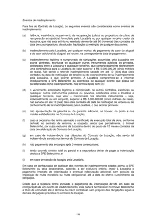 Eventos de Inadimplemento

Para fins do Contrato de Locação, os seguintes eventos são considerados como eventos de
inadimplemento:

(a)   falência, insolvência, requerimento de recuperação judicial ou propositura de plano de
      recuperação extrajudicial, formulado pela Locatária ou por qualquer terceiro credor da
      locatária, que não seja extinto ou rejeitado dentro de até 90 (noventa) dias contados da
      data de sua propositura, dissolução, liquidação ou extinção de qualquer das partes;

(b)   inadimplemento pela Locatária, por qualquer motivo, do pagamento do valor do aluguel
      e do valor adicional do aluguel, se houver, na correspondente data de pagamento;

(c)   inadimplemento legítimo e comprovado de obrigações assumidas pela Locatária em
      outros contratos, escrituras ou quaisquer outros instrumentos públicos ou privados,
      celebrados entre a Locatária e quaisquer terceiros, que comprovadamente representem
      uma contingência para a Locatária de valor superior a R$ 5.000.000,00 (cinco milhões
      de reais), não sendo o referido inadimplemento sanado em até 10 (dez) dias úteis
      contados da data de notificação de terceiro ou do conhecimento de tal inadimplemento
      pela Locatária, o que ocorrer primeiro. A Locatária compromete-se a informar
      imediatamente a SPE Belenzinho da ocorrência de qualquer evento que possa ser
      caracterizado como inadimplemento, nos termos deste item (c);

(d)   o vencimento antecipado legítimo e comprovado de outros contratos, escrituras ou
      quaisquer outros instrumentos públicos ou privados, celebrados entre a locatária e
      quaisquer terceiros, cujo valor – mencionado nos referidos instrumentos – seja,
      individualmente ou em conjunto, superior a R$ 5.000.000,00 (cinco milhões de reais),
      não sanado em até 10 (dez) dias úteis contados da data de notificação de terceiro ou do
      conhecimento de tal inadimplemento pela Locatária, o que ocorrer primeiro;

(e)   não apresentação da garantia ou da garantia adicional, se houver, no prazo e nos
      moldes estabelecidos no Contrato de Locação;

(f)   caso a Locatária não tenha assinado o certificado de execução total da obra, conforme
      definido no contrato de reforma, e ocupado, ainda que parcialmente, o Imóvel
      Belenzinho, por culpa exclusiva da Locatária dentro do prazo de 12 meses contados da
      data de celebração do Contrato de Locação;

(g)   em caso de inobservância das cláusulas do Contrato de Locação, não sendo tal
      inobservância sanada nos termos do Contrato de Locação;

(h)   não pagamento dos encargos após 3 meses consecutivos;

(i)   tendo ocorrido sinistro total ou parcial e a seguradora deixar de pagar a indenização
      devida à SPE Belenzinho; e

(j)   em caso de cessão da locação pela Locatária.

Em caso de configuração de qualquer dos eventos de inadimplemento citados acima, a SPE
Belenzinho ou seus cessionários, poderão, a ser exclusivo critério, impor à Locatária o
pagamento imediato de indenização e eventual indenização adicional, sem prejuízo da
imposição de multa moratória ou multa obrigacional, até a data do efetivo cumprimento da
obrigação.

Desde que a locatária tenha efetuado o pagamento da indenização devida em caso da
configuração de um evento de inadimplemento, esta poderá permanecer no Imóvel Belenzinho
a título de comodato até o término do prazo contratual, sem prejuízo das obrigações legais e
demais obrigações previstas no contrato de locação.




                                             136
 