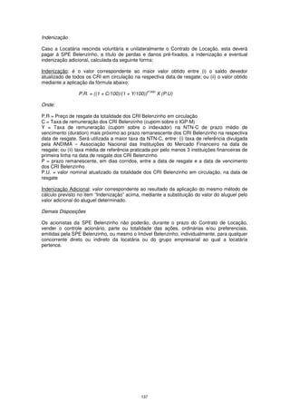 Indenização

Caso a Locatária rescinda voluntária e unilateralmente o Contrato de Locação, esta deverá
pagar à SPE Belenzinho, a título de perdas e danos pré-fixados, a indenização e eventual
indenização adicional, calculada da seguinte forma:

Indenização: é o valor correspondente ao maior valor obtido entre (i) o saldo devedor
atualizado de todos os CRI em circulação na respectiva data de resgate; ou (ii) o valor obtido
mediante a aplicação da fórmula abaixo:
                                                    P/360
                 P.R. = ((1 + C/100)/(1 + Y/100))           X (P.U)

Onde:

P.R = Preço de resgate da totalidade dos CRI Belenzinho em circulação
C = Taxa de remuneração dos CRI Belenzinho (cupom sobre o IGP-M)
Y = Taxa de remuneração (cupom sobre o indexador) na NTN-C de prazo médio de
vencimento (duration) mais próximo ao prazo remanescente dos CRI Belenzinho na respectiva
data de resgate. Será utilizada a maior taxa da NTN-C, entre: (i) taxa de referência divulgada
pela ANDIMA – Associação Nacional das Instituições do Mercado Financeiro na data de
resgate; ou (ii) taxa média de referência praticada por pelo menos 3 instituições financeiras de
primeira linha na data de resgate dos CRI Belenzinho
P = prazo remanescente, em dias corridos, entre a data de resgate e a data de vencimento
dos CRI Belenzinho
P.U. = valor nominal atualizado da totalidade dos CRI Belenzinho em circulação, na data de
resgate

Indenização Adicional: valor correspondente ao resultado da aplicação do mesmo método de
cálculo previsto no item “Indenização” acima, mediante a substituição do valor do aluguel pelo
valor adicional do aluguel determinado.

Demais Disposições

Os acionistas da SPE Belenzinho não poderão, durante o prazo do Contrato de Locação,
vender o controle acionário, parte ou totalidade das ações, ordinárias e/ou preferenciais,
emitidas pela SPE Belenzinho, ou mesmo o Imóvel Belenzinho, individualmente, para qualquer
concorrente direto ou indireto da locatária ou do grupo empresarial ao qual a locatária
pertence.




                                              137
 