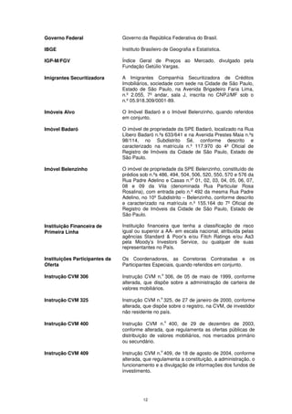 Governo Federal                 Governo da República Federativa do Brasil.

IBGE                            Instituto Brasileiro de Geografia e Estatística.

IGP-M/FGV                       Índice Geral de Preços ao Mercado, divulgado pela
                                Fundação Getúlio Vargas.

Imigrantes Securitizadora       A Imigrantes Companhia Securitizadora de Créditos
                                Imobiliários, sociedade com sede na Cidade de São Paulo,
                                Estado de São Paulo, na Avenida Brigadeiro Faria Lima,
                                n.º 2.055, 7º andar, sala J, inscrita no CNPJ/MF sob o
                                n.º 05.918.309/0001-89.

Imóveis Alvo                    O Imóvel Badaró e o Imóvel Belenzinho, quando referidos
                                em conjunto.

Imóvel Badaró                   O imóvel de propriedade da SPE Badaró, localizado na Rua
                                Líbero Badaró n.ºs 633/641 e na Avenida Prestes Maia n.ºs
                                98/114, no Subdistrito Sé, conforme descrito e
                                caracterizado na matrícula n.º 117.970 do 4º Oficial de
                                Registro de Imóveis da Cidade de São Paulo, Estado de
                                São Paulo.

Imóvel Belenzinho               O imóvel de propriedade da SPE Belenzinho, constituído de
                                prédios sob n.ºs 486, 494, 504, 506, 520, 550, 570 e 576 da
                                                                s
                                Rua Padre Adelino e Casas n.º 01, 02, 03, 04, 05, 06, 07,
                                08 e 09 da Vila (denominada Rua Particular Rosa
                                Rosalina), com entrada pelo n.º 492 da mesma Rua Padre
                                Adelino, no 10º Subdistrito – Belenzinho, conforme descrito
                                e caracterizado na matrícula n.º 155.164 do 7º Oficial de
                                Registro de Imóveis da Cidade de São Paulo, Estado de
                                São Paulo.

Instituição Financeira de       Instituição financeira que tenha a classificação de risco
Primeira Linha                  igual ou superior a AA- em escala nacional, atribuída pelas
                                agências Standard & Poor’s e/ou Fitch Ratings e/ou Aa3
                                pela Moody’s Investors Service, ou qualquer de suas
                                representantes no País.

Instituições Participantes da   Os Coordenadores, as Corretoras Contratadas e os
Oferta                          Participantes Especiais, quando referidos em conjunto.
                                                   o
Instrução CVM 306               Instrução CVM n. 306, de 05 de maio de 1999, conforme
                                alterada, que dispõe sobre a administração de carteira de
                                valores mobiliários.
                                                  o
Instrução CVM 325               Instrução CVM n. 325, de 27 de janeiro de 2000, conforme
                                alterada, que dispõe sobre o registro, na CVM, de investidor
                                não residente no país.
                                                       o
Instrução CVM 400               Instrução CVM n. 400, de 29 de dezembro de 2003,
                                conforme alterada, que regulamenta as ofertas públicas de
                                distribuição de valores mobiliários, nos mercados primário
                                ou secundário.
                                                  o
Instrução CVM 409               Instrução CVM n. 409, de 18 de agosto de 2004, conforme
                                alterada, que regulamenta a constituição, a administração, o
                                funcionamento e a divulgação de informações dos fundos de
                                investimento.




                                          12
 