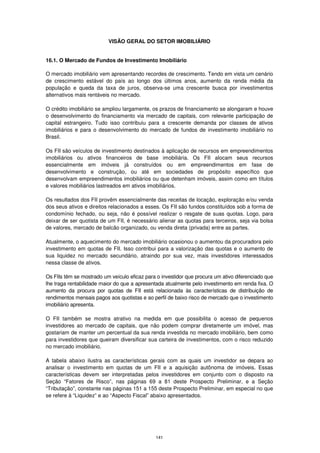 VISÃO GERAL DO SETOR IMOBILIÁRIO


16.1. O Mercado de Fundos de Investimento Imobiliário

O mercado imobiliário vem apresentando recordes de crescimento. Tendo em vista um cenário
de crescimento estável do país ao longo dos últimos anos, aumento da renda média da
população e queda da taxa de juros, observa-se uma crescente busca por investimentos
alternativos mais rentáveis no mercado.

O crédito imobiliário se ampliou largamente, os prazos de financiamento se alongaram e houve
o desenvolvimento do financiamento via mercado de capitais, com relevante participação de
capital estrangeiro. Tudo isso contribuiu para a crescente demanda por classes de ativos
imobiliários e para o desenvolvimento do mercado de fundos de investimento imobiliário no
Brasil.

Os FII são veículos de investimento destinados à aplicação de recursos em empreendimentos
imobiliários ou ativos financeiros de base imobiliária. Os FII alocam seus recursos
essencialmente em imóveis já construídos ou em empreendimentos em fase de
desenvolvimento e construção, ou até em sociedades de propósito específico que
desenvolvam empreendimentos imobiliários ou que detenham imóveis, assim como em títulos
e valores mobiliários lastreados em ativos imobiliários.

Os resultados dos FII provêm essencialmente das receitas de locação, exploração e/ou venda
dos seus ativos e direitos relacionados a esses. Os FII são fundos constituídos sob a forma de
condomínio fechado, ou seja, não é possível realizar o resgate de suas quotas. Logo, para
deixar de ser quotista de um FII, é necessário alienar as quotas para terceiros, seja via bolsa
de valores, mercado de balcão organizado, ou venda direta (privada) entre as partes.

Atualmente, o aquecimento do mercado imobiliário ocasionou o aumentou da procuradora pelo
investimento em quotas de FII. Isso contribui para a valorização das quotas e o aumento de
sua liquidez no mercado secundário, atraindo por sua vez, mais investidores interessados
nessa classe de ativos.

Os FIIs têm se mostrado um veículo eficaz para o investidor que procura um ativo diferenciado que
lhe traga rentabilidade maior do que a apresentada atualmente pelo investimento em renda fixa. O
aumento da procura por quotas de FII está relacionada às características de distribuição de
rendimentos mensais pagos aos quotistas e ao perfil de baixo risco de mercado que o investimento
imobiliário apresenta.

O FII também se mostra atrativo na medida em que possibilita o acesso de pequenos
investidores ao mercado de capitais, que não podem comprar diretamente um imóvel, mas
gostariam de manter um percentual da sua renda investida no mercado imobiliário, bem como
para investidores que queiram diversificar sua carteira de investimentos, com o risco reduzido
no mercado imobiliário.

A tabela abaixo ilustra as características gerais com as quais um investidor se depara ao
analisar o investimento em quotas de um FII e a aquisição autônoma de imóveis. Essas
características devem ser interpretadas pelos investidores em conjunto com o disposto na
Seção “Fatores de Risco”, nas páginas 69 a 81 deste Prospecto Preliminar, e a Seção
“Tributação”, constante nas páginas 151 a 155 deste Prospecto Preliminar, em especial no que
se refere à “Liquidez” e ao “Aspecto Fiscal” abaixo apresentados.




                                              141
 