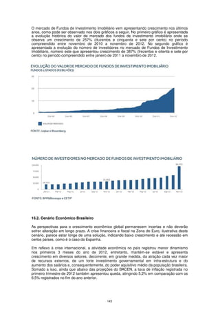O mercado de Fundos de Investimento Imobiliário vem apresentando crescimento nos últimos
anos, como pode ser observado nos dois gráficos a seguir. No primeiro gráfico é apresentada
a evolução histórica do valor de mercado dos fundos de investimento imobiliário onde se
observa um crescimento de 257% (duzentos e cinquenta e sete por cento) no período
compreendido entre novembro de 2010 a novembro de 2012. No segundo gráfico é
apresentada a evolução do número de investidores no mercado de Fundos de Investimento
Imobiliário, número este que apresentou crescimento de 387% (trezentos e oitenta e sete por
cento) no período compreendido entre janeiro de 2011 a novembro de 2012.




16.2. Cenário Econômico Brasileiro

As perspectivas para o crescimento econômico global permanecem incertas e não deverão
sofrer alteração em longo prazo. A crise financeira e fiscal na Zona do Euro, ilustrativa deste
cenário, parece estar longe de uma solução, indicando baixo crescimento e até recessão em
certos países, como é o caso da Espanha.

Em reflexo à crise internacional, a atividade econômica no país registrou menor dinamismo
nos primeiros 3 meses do ano de 2012, entretanto, mantém-se estável e apresenta
crescimento em diversos setores, decorrente, em grande medida, da atração cada vez maior
de recursos externos, de um forte investimento governamental em infra-estrutura e do
aumento dos salários e, consequentemente, do poder aquisitivo médio da população brasileira.
Somado a isso, ainda que abaixo das projeções do BACEN, a taxa de inflação registrada no
primeiro trimestre de 2012 também apresentou queda, atingindo 5,2% em comparação com os
6,5% registrados no fim do ano anterior.




                                             143
 