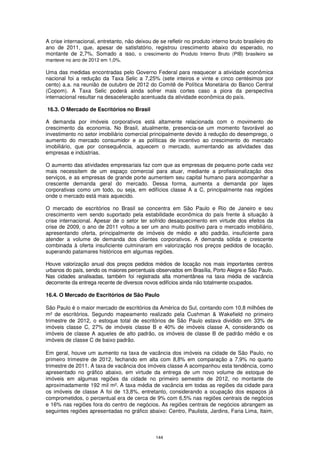A crise internacional, entretanto, não deixou de se refletir no produto interno bruto brasileiro do
ano de 2011, que, apesar de satisfatório, registrou crescimento abaixo do esperado, no
montante de 2,7%. Somado a isso, o crescimento do Produto Interno Bruto (PIB) brasileiro se
manteve no ano de 2012 em 1,0%.

Uma das medidas encontradas pelo Governo Federal para reaquecer a atividade econômica
nacional foi a redução da Taxa Selic a 7,25% (sete inteiros e vinte e cinco centésimos por
cento) a.a. na reunião de outubro de 2012 do Comitê de Política Monetária do Banco Central
(Copom). A Taxa Selic poderá ainda sofrer mais cortes caso a piora da perspectiva
internacional resultar na desaceleração acentuada da atividade econômica do país.

16.3. O Mercado de Escritórios no Brasil

A demanda por imóveis corporativos está altamente relacionada com o movimento de
crescimento da economia. No Brasil, atualmente, presencia-se um momento favorável ao
investimento no setor imobiliário comercial principalmente devido à redução do desemprego, o
aumento do mercado consumidor e as políticas de incentivo ao crescimento do mercado
imobiliário, que por consequência, aquecem o mercado, aumentando as atividades das
empresas e indústrias.

O aumento das atividades empresariais faz com que as empresas de pequeno porte cada vez
mais necessitem de um espaço comercial para atuar, mediante a profissionalização dos
serviços, e as empresas de grande porte aumentem seu capital humano para acompanhar a
crescente demanda geral do mercado. Dessa forma, aumenta a demanda por lajes
corporativas como um todo, ou seja, em edifícios classe A a C, principalmente nas regiões
onde o mercado está mais aquecido.

O mercado de escritórios no Brasil se concentra em São Paulo e Rio de Janeiro e seu
crescimento vem sendo suportado pela estabilidade econômica do país frente à situação à
crise internacional. Apesar de o setor ter sofrido desaquecimento em virtude dos efeitos da
crise de 2009, o ano de 2011 voltou a ser um ano muito positivo para o mercado imobiliário,
apresentando oferta, principalmente de imóveis de médio e alto padrão, insuficiente para
atender a volume de demanda dos clientes corporativos. A demanda sólida e crescente
combinada à oferta insuficiente culminaram em valorização nos preços pedidos de locação,
superando patamares históricos em algumas regiões.

Houve valorização anual dos preços pedidos médios de locação nos mais importantes centros
urbanos do país, sendo os maiores percentuais observados em Brasília, Porto Alegre e São Paulo.
Nas cidades analisadas, também foi registrada alta momentânea na taxa média de vacância
decorrente da entrega recente de diversos novos edifícios ainda não totalmente ocupados.

16.4. O Mercado de Escritórios de São Paulo

São Paulo é o maior mercado de escritórios da América do Sul, contando com 10,8 milhões de
m² de escritórios. Segundo mapeamento realizado pela Cushman & Wakefield no primeiro
trimestre de 2012, o estoque total de escritórios de São Paulo estava dividido em 33% de
imóveis classe C, 27% de imóveis classe B e 40% de imóveis classe A, considerando os
imóveis de classe A aqueles de alto padrão, os imóveis de classe B de padrão médio e os
imóveis de classe C de baixo padrão.

Em geral, houve um aumento na taxa de vacância dos imóveis na cidade de São Paulo, no
primeiro trimestre de 2012, fechando em alta com 8,8% em comparação a 7,9% no quarto
trimestre de 2011. A taxa de vacância dos imóveis classe A acompanhou esta tendência, como
apresentado no gráfico abaixo, em virtude da entrega de um novo volume de estoque de
imóveis em algumas regiões da cidade no primeiro semestre de 2012, no montante de
aproximadamente 192 mil m². A taxa média de vacância em todas as regiões da cidade para
os imóveis de classe A foi de 13,8%, entretanto, considerando a ocupação dos espaços já
comprometidos, o percentual era de cerca de 9% com 6,5% nas regiões centrais de negócios
e 16% nas regiões fora do centro de negócios. As regiões centrais de negócios abrangem as
seguintes regiões apresentadas no gráfico abaixo: Centro, Paulista, Jardins, Faria Lima, Itaim,



                                               144
 