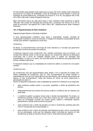 As informações apresentadas nesta seção para as quais não foram citadas fontes específicas
encontram-se no Estudo de Viabilidade, Laudo de Avaliação do Imóvel Badaró e Laudo de
Avaliação do Imóvel Belenzinho, constantes nos Anexos X, XI e XII, nas páginas 435 a 456,
457 a 594 e 595 a 861 e deste Prospecto Preliminar.

Mais informações acerca da visão geral sobre o setor imobiliário estão presentes na Seção
“Mercado” dos Laudos de Avaliação dos Imóveis Alvo, constantes nos Anexos XI e XII, os
quais se encontram, nas páginas 457 a 594 e 595 a 861, respectivamente, deste Prospecto
Preliminar.

16.5. A Regulamentação do Setor Imobiliário

Regulamentação Relativa à Atividade Imobiliária

A atual regulamentação imobiliária versa sobre a propriedade, locação, atividade de
incorporação imobiliária e zonas de restrições. O Código Civil disciplina a propriedade de bens
imóveis (que também é regulada por outras leis).

Condomínio

No Brasil, os empreendimentos comerciais de maior relevância no mercado são geralmente
constituídos na forma de condomínios edilícios.

A diferença essencial entre condomínios civis, também conhecidos como pro-indiviso, e os
condomínios edilícios reside no fato de que apenas nos condomínios edilícios as edificações,
construídas sob a forma de unidades isoladas entre si, podem ser alienadas pelo
empreendedor, no todo ou em parte, sem que haja direito de preferência dos proprietários das
demais unidades autônomas.

É importante destacar que as modalidades de condomínio edilício e condomínio civil podem
coexistir.

Condomínio Civil

Os condomínios civis são regulamentados pelos artigos 1.314 e seguintes do Código Civil.
Nesta modalidade de condomínio, dois ou mais co-proprietários do imóvel exercem a
propriedade por meio de uma fração ideal de que são titulares, não existindo área privativa de
apenas um dos co-proprietários. Todos são titulares do imóvel, de forma proporcional à
participação de cada um.
Dentre os dispositivos aplicáveis a esta modalidade de condomínio, destacam-se os seguintes:

•     cada condômino poderá alienar a sua parte, respeitado o direito de preferência dos
      demais;

•     independentemente da anuência dos demais, poderá o condômino dar em hipoteca sua
      parte ideal;

•     o condômino poderá a qualquer tempo exigir a divisão da propriedade. No entanto, os
      condôminos poderão acordar que o bem fique indiviso por até 5 anos, podendo este
      prazo ser prorrogado; contudo, por razões graves, poderá o interessado requerer
      judicialmente a divisão antes do término do prazo;

•     cada condômino tem o direito de perceber os frutos e rendimentos auferidos pelo bem
      comum na proporção de sua participação; e

•     cada condômino tem o dever de participar das despesas do bem comum na proporção
      de sua participação, ainda que tais despesas sejam contraídas por apenas um dos
      condôminos se feitas em proveito do bem comum, todos dela deverão participar.




                                             146
 