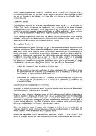 Assim, nos empreendimentos comerciais constituídos sob a forma de condomínio civil, todo o
empreendimento consiste em um único imóvel, com uma única matrícula imobiliária, hipótese
em que os titulares de participação no imóvel são proprietários de uma fração ideal do
empreendimento.

Condomínio Edilício

Os condomínios edilícios, por sua vez, são disciplinados pelos artigos 1.331 e seguintes do
Código Civil. Nesta modalidade de condomínio, há a co-existência de áreas privativas
(unidades autônomas), que podem ser de propriedade de um único titular (ou pode existir um
condomínio civil, com mais de uma proprietário para a unidade autônoma), e áreas comuns,
que são de propriedade comum de todos os proprietários das unidades autônomas.

Assim, nas lajes corporativas constituídas sob a forma de condomínio edilício, cada uma das
unidades constitui uma unidade autônoma, com matrícula imobiliária própria. Neste passo, as
áreas de circulação do edifício são, por exemplo, áreas comuns.

Convenção de Condomínio

No condomínio edilício, prevê o Código Civil que o relacionamento entre os proprietários das
unidades autônomas é regido pelas disposições legais e pela convenção de condomínio, que
pode dispor, entre outros aspectos, sobre o quórum para as deliberações da assembleia dos
condôminos. Caso a convenção de condomínio ou a legislação vigente não determine quórum
especial, as deliberações condominiais dos edifícios são aprovadas pelo voto da maioria dos
condôminos presentes, sendo que o valor do voto de cada condômino é calculado
proporcionalmente à fração ideal da respectiva loja/unidade autônoma. Todavia, sem prejuízo
das disposições condominiais que podem estabelecer outros quóruns privilegiados, o Código
Civil especifica, dentre outos, os seguintes quóruns para aprovação de deliberações:

•   maioria dos condôminos para a realização de obras úteis;

•   2/3 dos condôminos para: (a) a realização de obras voluptuárias; (b) a realização de obras
    em partes comuns em acréscimo às já existentes; e (c) a constituição e alteração da
    convenção ou do regimento interno do condomínio; e

•   unanimidade dos condôminos para: (a) a realização de construção de outro pavimento ou,
    no solo comum, de outro edifício; e (b) a mudança da destinação do edifício ou da
    unidade imobiliária.

Características Gerais das Locações Comerciais

A locação de imóveis é cessão do direito do uso do imóvel urbano durante um determinado
prazo mediante uma contraprestação financeira.

Durante o prazo, o locador não pode reaver o imóvel, salvo por inadimplência do locatário e
mediante a ação de despejo. No entanto, findo o prazo ajustado em contrato de locação não
residencial, se o locatário continuar ocupando o imóvel por mais 30 (trinta) dias sem oposição
do locador, a locação será prorrogada por prazo indeterminado. Ocorrendo a prorrogação, o
locador poderá denunciar o contrato a qualquer tempo mediante prévia comunicação por
escrito, concedido o prazo de 30 (trinta) dias para desocupação.

Cabe aos locatários pagar o aluguel pela utilização do imóvel e, em geral, também os
encargos incidentes sobre o imóvel, tais como impostos incidentes sobre a propriedade do
imóvel e demais custos decorrentes da utilização do imóvel.

As locações de imóveis urbanos são reguladas pela Lei n.º 8.245/91 (“Lei de Locação”), que
regula as locações residenciais, não residenciais (comerciais ou industriais) e por temporada.




                                             147
 