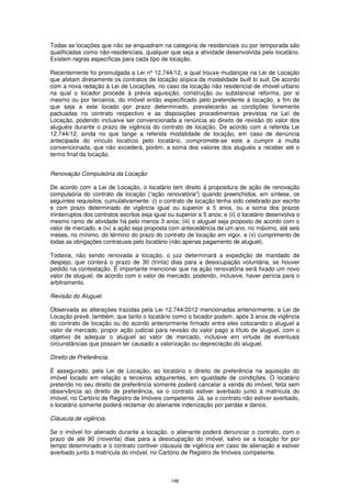 Todas as locações que não se enquadram na categoria de residenciais ou por temporada são
qualificadas como não-residenciais, qualquer que seja a atividade desenvolvida pelo locatário.
Existem regras específicas para cada tipo de locação.

Recentemente foi promulgada a Lei nº 12.744/12, a qual trouxe mudanças na Lei de Locação
que afetam diretamente os contratos de locação atípica da modalidade built to suit. De acordo
com a nova redação à Lei de Locações, no caso da locação não residencial de imóvel urbano
na qual o locador procede à prévia aquisição, construção ou substancial reforma, por si
mesmo ou por terceiros, do imóvel então especificado pelo pretendente à locação, a fim de
que seja a este locado por prazo determinado, prevalecerão as condições livremente
pactuadas no contrato respectivo e as disposições procedimentais previstas na Lei de
Locação, podendo inclusive ser convencionada a renúncia ao direito de revisão do valor dos
aluguéis durante o prazo de vigência do contrato de locação. De acordo com a referida Lei
12.744/12, ainda no que tange a referida modalidade de locação, em caso de denúncia
antecipada do vínculo locatício pelo locatário, compromete-se este a cumprir a multa
convencionada, que não excederá, porém, a soma dos valores dos aluguéis a receber até o
termo final da locação.


Renovação Compulsória da Locação

De acordo com a Lei de Locação, o locatário tem direito à propositura de ação de renovação
compulsória do contrato de locação (“ação renovatória”) quando preenchidos, em síntese, os
seguintes requisitos, cumulativamente: (i) o contrato de locação tenha sido celebrado por escrito
e com prazo determinado de vigência igual ou superior a 5 anos, ou a soma dos prazos
ininterruptos dos contratos escritos seja igual ou superior a 5 anos; e (ii) o locatário desenvolva o
mesmo ramo de atividade há pelo menos 3 anos; (iii) o aluguel seja proposto de acordo com o
valor de mercado, e (iv) a ação seja proposta com antecedência de um ano, no máximo, até seis
meses, no mínimo, do término do prazo do contrato de locação em vigor, e (v) cumprimento de
todas as obrigações contratuais pelo locatário (não apenas pagamento de aluguel).

Todavia, não sendo renovada a locação, o juiz determinará a expedição de mandado de
despejo, que conterá o prazo de 30 (trinta) dias para a desocupação voluntária, se houver
pedido na contestação. É importante mencionar que na ação renovatória será fixado um novo
valor de aluguel, de acordo com o valor de mercado, podendo, inclusive, haver perícia para o
arbitramento.

Revisão do Aluguel.

Observada as alterações trazidas pela Lei 12.744/2012 mencionadas anteriormente, a Lei de
Locação prevê, também, que tanto o locatário como o locador podem, após 3 anos de vigência
do contrato de locação ou do acordo anteriormente firmado entre eles colocando o aluguel a
valor de mercado, propor ação judicial para revisão do valor pago a título de aluguel, com o
objetivo de adequar o aluguel ao valor de mercado, inclusive em virtude de eventuais
circunstâncias que possam ter causado a valorização ou depreciação do aluguel.

Direito de Preferência.

É assegurado, pela Lei de Locação, ao locatário o direito de preferência na aquisição do
imóvel locado em relação a terceiros adquirentes, em igualdade de condições. O locatário
preterido no seu direito de preferência somente poderá cancelar a venda do imóvel, feita sem
observância ao direito de preferência, se o contrato estiver averbado junto à matrícula do
imóvel, no Cartório de Registro de Imóveis competente. Já, se o contrato não estiver averbado,
o locatário somente poderá reclamar do alienante indenização por perdas e danos.

Cláusula de vigência.

Se o imóvel for alienado durante a locação, o alienante poderá denunciar o contrato, com o
prazo de até 90 (noventa) dias para a desocupação do imóvel, salvo se a locação for por
tempo determinado e o contrato contiver cláusula de vigência em caso de alienação e estiver
averbado junto à matrícula do imóvel, no Cartório de Registro de Imóveis competente.



                                                148
 