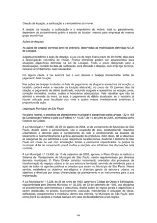 Cessão da locação, a sublocação e o empréstimo do imóvel.

A cessão da locação, a sublocação e o empréstimo do imóvel, total ou parcialmente,
dependem do consentimento prévio e escrito do locador, mesmo para empresas do mesmo
grupo econômico.

Ações de despejo.

As ações de despejo correrão pelo rito ordinário, observadas as modificações definidas na Lei
de Locação.

Julgada procedente a ação de despejo, o juiz via de regra fixará prazo de 30 (trinta) dias para
a desocupação voluntária do imóvel. Prazos diferentes podem ser estabelecidos para
situações específicas definidas na Lei de Locação. Findo o prazo designado para a
desocupação, contado da data da notificação, será efetuado o despejo, com emprego de força,
inclusive arrombamento, caso necessário.

Em alguns casos, a Lei autoriza que o Juiz decrete o despejo liminarmente, antes do
julgamento final da ação.

Nas ações de despejo fundadas na falta de pagamento de aluguel e acessórios da locação, o
locatário poderá evitar a rescisão da locação efetuando, no prazo de 15 (quinze) dias da
citação, o pagamento do débito atualizado, incluindo alugueis e acessórios da locação, juros,
correção monetária, multas, custas e honorários advocatícios. Vale ressaltar que não se
admitirá a emenda da mora, ou seja, o pagamento do débito atualizado, se o locatário já
houver utilizado essa faculdade nos vinte e quatro meses imediatamente anteriores à
propositura da ação.

Legislação Municipal de São Paulo

No plano federal, o processo de planejamento municipal é disciplinado pelos artigos 182 e 183
da Constituição Federal e pela Lei Federal n.º 10.257, de 10 de julho de 2001, conhecida como
Estatuto da Cidade.

A Lei Municipal n.º 13.885, de 25 de agosto de 2004, lei de zoneamento do Município de São
Paulo, dispõe sobre o parcelamento, uso e ocupação do solo, estabelecendo requisitos
urbanísticos e técnicos para o parcelamento do solo e condicionando os projetos de
loteamento e desmembramento à prévia aprovação da prefeitura. Além disso, tal lei descreve
as categorias de uso admitidas e suas respectivas características, dividindo o território de São
Paulo em zonas de uso com localização, limites e perímetros especificados na própria lei
municipal. A lei de zoneamento prevê multas e sanções aos infratores das disposições nela
contidas.

A Lei Municipal n.º 13.430, de 13 de setembro de 2002, aprovou o Plano Diretor e instituiu o
Sistema de Planejamento do Município de São Paulo, sendo regulamentada por diversos
decretos municipais. O Plano Diretor constitui instrumento orientador dos processos de
transformação do espaço urbano e de sua estrutura territorial, servindo de referência para a
ação de todos os agentes públicos e privados que atuam no Município de São Paulo. Nesse
sentido, estabelece os objetivos estratégicos e diretrizes gerais da estrutura urbana, os
objetivos e diretrizes por áreas diferenciadas de planejamento e os instrumentos para a sua
implantação.

A Lei Municipal n.º 11.228, de 25 de junho de 1992, aprovou o Código de Obras e Edificações,
regulamentada pelo Decreto Municipal n.º 32.329, de 23 de setembro de 1992, que disciplina
os procedimentos administrativos e executivos, dispõe sobre as regras gerais e específicas a
serem obedecidas no projeto, licenciamento, execução, manutenção e utilização de obras,
edificações, equipamentos e mobiliário, dentro dos imóveis, no Município de São Paulo, bem
como prevê as sanções e multas cabíveis em caso de desobediência a tais regras.




                                              149
 