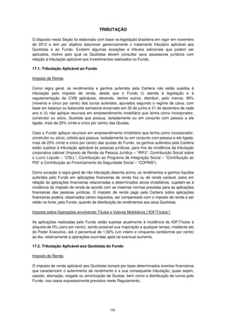 TRIBUTAÇÃO

O disposto nesta Seção foi elaborado com base na legislação brasileira em vigor em novembro
de 2012 e tem por objetivo descrever genericamente o tratamento tributário aplicável aos
Quotistas e ao Fundo. Existem algumas exceções e tributos adicionais que podem ser
aplicados, motivo pelo qual os Quotistas devem consultar seus assessores jurídicos com
relação à tributação aplicável aos investimentos realizados no Fundo.

17.1. Tributação Aplicável ao Fundo

Imposto de Renda

Como regra geral, os rendimentos e ganhos auferidos pela Carteira não estão sujeitos à
tributação pelo imposto de renda, desde que o Fundo (i) atenda à legislação e à
regulamentação da CVM aplicáveis, devendo, dentre outros, distribuir, pelo menos, 95%
(noventa e cinco por cento) dos lucros auferidos, apurados segundo o regime de caixa, com
base em balanço ou balancete semestral encerrado em 30 de junho e 31 de dezembro de cada
ano e (ii) não aplique recursos em empreendimento imobiliário que tenha como incorporador,
construtor ou sócio, Quotista que possua, isoladamente ou em conjunto com pessoa a ele
ligada, mais de 25% (vinte e cinco por cento) das Quotas.

Caso o Fundo aplique recursos em empreendimento imobiliário que tenha como incorporador,
construtor ou sócio, cotista que possua, isoladamente ou em conjunto com pessoa a ele ligada,
mais de 25% (vinte e cinco por cento) das quotas do Fundo, os ganhos auferidos pela Carteira
estão sujeitos à tributação aplicável às pessoas jurídicas, para fins de incidência da tributação
corporativa cabível (Imposto de Renda da Pessoa Jurídica – “IRPJ”, Contribuição Social sobre
o Lucro Líquido – “CSLL”, Contribuição ao Programa de Integração Social – “Contribuição ao
PIS” e Contribuição ao Financiamento da Seguridade Social – “COFINS”).

Como exceção à regra geral de não tributação descrita acima, os rendimentos e ganhos líquidos
auferidos pelo Fundo em aplicações financeiras de renda fixa ou de renda variável, salvo em
relação às aplicações financeiras relacionadas a determinados ativos imobiliários, sujeitam-se à
incidência do imposto de renda de acordo com as mesmas normas previstas para as aplicações
financeiras das pessoas jurídicas. O imposto de renda pago pela Carteira sobre aplicações
financeiras poderá, observados certos requisitos, ser compensado com o imposto de renda a ser
retido na fonte, pelo Fundo, quando da distribuição de rendimentos aos seus Quotistas.

Imposto sobre Operações envolvendo Títulos e Valores Mobiliários (“IOF/Títulos”)

As aplicações realizadas pelo Fundo estão sujeitas atualmente à incidência do IOF/Títulos à
alíquota de 0% (zero por cento), sendo possível sua majoração a qualquer tempo, mediante ato
do Poder Executivo, até o percentual de 1,50% (um inteiro e cinquenta centésimos por cento)
ao dia, relativamente a operações ocorridas após tal eventual aumento.

17.2. Tributação Aplicável aos Quotistas do Fundo

Imposto de Renda

O imposto de renda aplicável aos Quotistas tomará por base determinados eventos financeiros
que caracterizam o auferimento de rendimento e a sua consequente tributação, quais sejam,
cessão, alienação, resgate ou amortização de Quotas, bem como a distribuição de lucros pelo
Fundo, nos casos expressamente previstos neste Regulamento.




                                              153
 