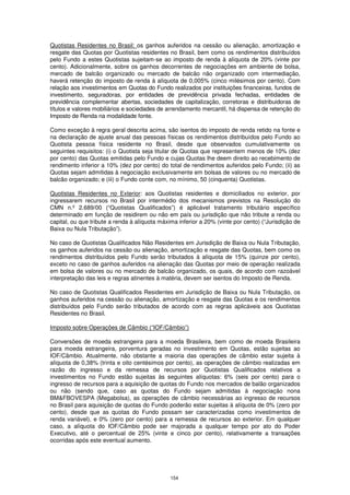 Quotistas Residentes no Brasil: os ganhos auferidos na cessão ou alienação, amortização e
resgate das Quotas por Quotistas residentes no Brasil, bem como os rendimentos distribuídos
pelo Fundo a estes Quotistas sujeitam-se ao imposto de renda à alíquota de 20% (vinte por
cento). Adicionalmente, sobre os ganhos decorrentes de negociações em ambiente de bolsa,
mercado de balcão organizado ou mercado de balcão não organizado com intermediação,
haverá retenção do imposto de renda à alíquota de 0,005% (cinco milésimos por cento). Com
relação aos investimentos em Quotas do Fundo realizados por instituições financeiras, fundos de
investimento, seguradoras, por entidades de previdência privada fechadas, entidades de
previdência complementar abertas, sociedades de capitalização, corretoras e distribuidoras de
títulos e valores mobiliários e sociedades de arrendamento mercantil, há dispensa de retenção do
Imposto de Renda na modalidade fonte.

Como exceção à regra geral descrita acima, são isentos do imposto de renda retido na fonte e
na declaração de ajuste anual das pessoas físicas os rendimentos distribuídos pelo Fundo ao
Quotista pessoa física residente no Brasil, desde que observados cumulativamente os
seguintes requisitos: (i) o Quotista seja titular de Quotas que representem menos de 10% (dez
por cento) das Quotas emitidas pelo Fundo e cujas Quotas lhe deem direito ao recebimento de
rendimento inferior a 10% (dez por cento) do total de rendimentos auferidos pelo Fundo; (ii) as
Quotas sejam admitidas à negociação exclusivamente em bolsas de valores ou no mercado de
balcão organizado; e (iii) o Fundo conte com, no mínimo, 50 (cinquenta) Quotistas.

Quotistas Residentes no Exterior: aos Quotistas residentes e domiciliados no exterior, por
ingressarem recursos no Brasil por intermédio dos mecanismos previstos na Resolução do
CMN n.º 2.689/00 (“Quotistas Qualificados”) é aplicável tratamento tributário específico
determinado em função de residirem ou não em país ou jurisdição que não tribute a renda ou
capital, ou que tribute a renda à alíquota máxima inferior a 20% (vinte por cento) (“Jurisdição de
Baixa ou Nula Tributação”).

No caso de Quotistas Qualificados Não Residentes em Jurisdição de Baixa ou Nula Tributação,
os ganhos auferidos na cessão ou alienação, amortização e resgate das Quotas, bem como os
rendimentos distribuídos pelo Fundo serão tributados à alíquota de 15% (quinze por cento),
exceto no caso de ganhos auferidos na alienação das Quotas por meio de operação realizada
em bolsa de valores ou no mercado de balcão organizado, os quais, de acordo com razoável
interpretação das leis e regras atinentes à matéria, devem ser isentos do Imposto de Renda.

No caso de Quotistas Qualificados Residentes em Jurisdição de Baixa ou Nula Tributação, os
ganhos auferidos na cessão ou alienação, amortização e resgate das Quotas e os rendimentos
distribuídos pelo Fundo serão tributados de acordo com as regras aplicáveis aos Quotistas
Residentes no Brasil.

Imposto sobre Operações de Câmbio (“IOF/Câmbio”)

Conversões de moeda estrangeira para a moeda Brasileira, bem como de moeda Brasileira
para moeda estrangeira, porventura geradas no investimento em Quotas, estão sujeitas ao
IOF/Câmbio. Atualmente, não obstante a maioria das operações de câmbio estar sujeita à
alíquota de 0,38% (trinta e oito centésimos por cento), as operações de câmbio realizadas em
razão do ingresso e da remessa de recursos por Quotistas Qualificados relativos a
investimentos no Fundo estão sujeitas às seguintes alíquotas: 6% (seis por cento) para o
ingresso de recursos para a aquisição de quotas do Fundo nos mercados de balão organizados
ou não (sendo que, caso as quotas do Fundo sejam admitidas à negociação nona
BM&FBOVESPA (Megabolsa), as operações de câmbio necessárias ao ingresso de recursos
no Brasil para aquisição de quotas do Fundo poderão estar sujeitas à alíquota de 0% (zero por
cento), desde que as quotas do Fundo possam ser caracterizadas como investimentos de
renda variável), e 0% (zero por cento) para a remessa de recursos ao exterior. Em qualquer
caso, a alíquota do IOF/Câmbio pode ser majorada a qualquer tempo por ato do Poder
Executivo, até o percentual de 25% (vinte e cinco por cento), relativamente a transações
ocorridas após este eventual aumento.




                                               154
 
