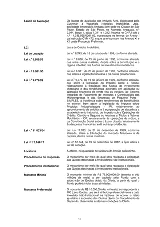 Laudo de Avaliação           Os laudos de avaliação dos Imóveis Alvo, elaborados pela
                             Cushman & Wakefield Negócios Imobiliários Ltda.,
                             sociedade empresária limitada com sede na Cidade de São
                             Paulo, Estado de São Paulo, na Alameda Araguaia, n.º
                             2.044, bloco 1, salas 1.311 e 1.312, inscrita no CNPJ sob o
                             n.º 11.038.935/0001-83, observados os termos do Anexo I
                             da Instrução CVM 472, e que se encontram nos Anexos XI e
                             XII deste Prospecto Preliminar.

LCI                          Letra de Crédito Imobiliário.
                                  o
Lei de Locação               Lei n. 8.245, de 18 de outubro de 1991, conforme alterada.
      o                            o
Lei n. 8.668/93              Lei n. 8.668, de 25 de junho de 1993, conforme alterada
                             que entre outras matérias, dispõe sobre a constituição e o
                             regime tributário dos fundos de investimento imobiliários.

Lei n.º 8.981/95             Lei n.o 8.981, de 20 de janeiro de 1995, conforme alterada,
                             que altera a legislação tributária e dá outras providências.
      o                           o
Lei n. 9.779/99              Lei n. 9.779, de 19 de janeiro de 1999, conforme alterada,
                             que altera a legislação do Imposto sobre a Renda,
                             relativamente à tributação dos fundos de investimento
                             imobiliário e dos rendimentos auferidos em aplicação ou
                             operação financeira de renda fixa ou variável, ao Sistema
                             Integrado de Pagamento de Impostos e Contribuições das
                             Microempresas e das Empresas de Pequeno Porte -
                             SIMPLES, à incidência sobre rendimentos de beneficiários
                             no exterior, bem assim a legislação do Imposto sobre
                             Produtos Industrializados - IPI, relativamente ao
                             aproveitamento de créditos e à equiparação de atacadista a
                             estabelecimento industrial, do Imposto sobre Operações de
                             Crédito, Câmbio e Seguros ou relativas a Títulos e Valores
                             Mobiliários - IOF, relativamente às operações de mútuo, e
                             da Contribuição Social sobre o Lucro Líquido, relativamente
                             às despesas financeiras, e dá outras providências.
      o
Lei n. 11.033/04             Lei n.o 11.033, de 21 de dezembro de 1999, conforme
                             alterada, altera a tributação do mercado financeiro e de
                             capitais, dentre outras matérias.

Lei nº 12.744/12             Lei nº 12.744, de 19 de dezembro de 2012, a qual altera a
                             Lei de Locação.

Locatária                    A Atento, na qualidade de locatária do Imóvel Belenzinho.

Procedimento de Dispersão    O mecanismo por meio do qual será realizada a colocação
                             das Quotas destinadas a Investidores Não-Institucionais.

Procedimento Institucional   O mecanismo por meio do qual será realizada a colocação
                             das Quotas destinadas a Investidores Institucionais.

Montante Mínimo              O montante mínimo de R$ 78.000.000,00 (setenta e oito
                             milhões de reais) a ser captado pelo Fundo com a
                             subscrição de Quotas objeto da Oferta, a partir do qual o
                             Fundo poderá iniciar suas atividades.

Montante Preferencial        O montante de R$ 10.000,00 (dez mil reais), correspondente a
                             100 (cem) Quotas, que será atribuído preferencialmente a cada
                             Investidor Não-Institucional na hipótese de ocorrer o rateio
                             igualitário e sucessivo das Quotas objeto do Procedimento de
                             Dispersão, observadas as demais condições da Oferta.




                                       14
 