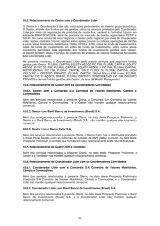 18.5. Relacionamento do Gestor com o Coordenador Líder

O Gestor e o Coordenador Líder são instituições pertencentes ao mesmo grupo econômico.
O Gestor, através dos fundos por ele geridos, utiliza os serviços prestados pelo Coordenador
Líder por meio da negociação de produtos de renda fixa, variável e contratos futuros em
ambiente BM&FBOVESPA, além de produtos de mercado de balcão organizados CETIP e
SELIC. No curso normal de seus negócios o Gestor pode negociar, por meio do Coordenador
Líder, ações, contratos futuros, opções sobre ações, futuros ou índices, operações de câmbio
e juros, letras financeiras, debêntures, CDBs, DPGEs, CRIs, cotas de fundo de investimento e
cotas de fundo de investimento em cotas de fundo de investimento, entre outros ativos
financeiros permitidos pela legislação aos fundos de investimento geridos pelo Gestor.
O Gestor também utiliza o serviço de relatórios de análises de valores mobiliários fornecidos
pelo Coordenador Líder.

No presente momento, o Coordenador Líder pode prestar serviços aos seguintes fundos
geridos pelo Gestor: PLURAL CAPITAL EQUITY HEDGE FIC FIM, PLURAL CAPITAL EQUITY
HEDGE 30 FIC DE FIM, PLURAL CAPITAL EQUITY HEDGE II FIC FIM, PLURAL CAPITAL
INSTITUCIONAL FIC FIM, PLURAL CAPITAL YIELD FI REF DI, PLURAL CAPITAL HIGH
YIELD RF – CRÉDITO PRIVADO, PLURAL CAPITAL Global Macro FIM Invex, PLURAL
CAPITAL FIC FI AÇÕES, BRASIL PLURAL CREDITO CORPORATIVO FIC FIM CREDITO
PRIVADO e demais fundos geridos pelo Gestor, da área de Wealth Management.

18.6. Relacionamento do Gestor com os Coordenadores Convidados

18.6.1. Gestor com a Concórdia S/A Corretora de Valores Mobiliários, Câmbio e
Commodities

Além dos serviços relacionados à presente Oferta, a Concórdia S/A Corretora de Valores
Mobiliários, Câmbio e Commodities e o Gestor não mantêm qualquer relacionamento
comercial.

18.6.2. Gestor com Banif Banco de Investimento (Brasil) S.A.

Além dos serviços relacionados à presente Oferta, na data deste Prospecto Preliminar, o
Gestor e o Banif Banco de Investimento (Brasil) S.A. não mantêm qualquer relacionamento
comercial.

18.6.3. Gestor com o Banco Fator S.A.

Além dos serviços relacionados à presente Oferta, o Banco Fator S.A. é distribuidor vinculado
a Brasil Plural Gestão junto ao Sistemas de Cotistas da BNY (SMA), contudo, na data deste
Prospecto Preliminar, o contrato que formalizará esse relacionamento ainda não foi finalizado.

18.7. Relacionamento do Gestor com o Vendedor

Além dos serviços relacionados à presente Oferta, na data deste Prospecto Preliminar, o
Gestor e o Vendedor não mantêm qualquer relacionamento comercial.

18.8. Relacionamento do Coordenador Líder com os Coordenadores Convidados

18.8.1. Coordenador Líder com a Concórdia S/A Corretora de Valores Mobiliários,
Câmbio e Commodities

Além dos serviços relacionados à presente Oferta, na data deste Prospecto Preliminara
Concórdia S/A Corretora de Valores Mobiliários, Câmbio e Commodities e o Coordenador
Líder não mantêm qualquer relacionamento comercial.

18.8.2. Coordenador Líder com Banif Banco de Investimento (Brasil) S.A.

Além dos serviços relacionados à presente Oferta, na data deste Prospecto Preliminar o Banif
Banco de Investimento (Brasil) S.A. e o Coordenador Líder não mantêm qualquer
relacionamento comercial.




                                             160
 