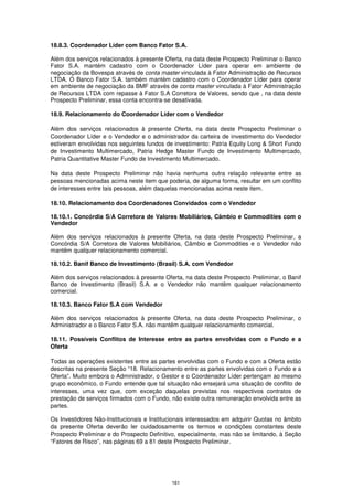 18.8.3. Coordenador Líder com Banco Fator S.A.

Além dos serviços relacionados à presente Oferta, na data deste Prospecto Preliminar o Banco
Fator S.A. mantém cadastro com o Coordenador Líder para operar em ambiente de
negociação da Bovespa através de conta master vinculada à Fator Administração de Recursos
LTDA. O Banco Fator S.A. também mantém cadastro com o Coordenador Líder para operar
em ambiente de negociação da BMF através de conta master vinculada à Fator Administração
de Recursos LTDA com repasse à Fator S.A Corretora de Valores, sendo que , na data deste
Prospecto Preliminar, essa conta encontra-se desativada.

18.9. Relacionamento do Coordenador Líder com o Vendedor

Além dos serviços relacionados à presente Oferta, na data deste Prospecto Preliminar o
Coordenador Líder e o Vendedor e o administrador da carteira de investimento do Vendedor
estiveram envolvidas nos seguintes fundos de investimento: Patria Equity Long & Short Fundo
de Investimento Multimercado, Patria Hedge Master Fundo de Investimento Multimercado,
Patria Quantitative Master Fundo de Investimento Multimercado.

Na data deste Prospecto Preliminar não havia nenhuma outra relação relevante entre as
pessoas mencionadas acima neste item que poderia, de alguma forma, resultar em um conflito
de interesses entre tais pessoas, além daquelas mencionadas acima neste item.

18.10. Relacionamento dos Coordenadores Convidados com o Vendedor

18.10.1. Concórdia S/A Corretora de Valores Mobiliários, Câmbio e Commodities com o
Vendedor

Além dos serviços relacionados à presente Oferta, na data deste Prospecto Preliminar, a
Concórdia S/A Corretora de Valores Mobiliários, Câmbio e Commodities e o Vendedor não
mantêm qualquer relacionamento comercial.

18.10.2. Banif Banco de Investimento (Brasil) S.A. com Vendedor

Além dos serviços relacionados à presente Oferta, na data deste Prospecto Preliminar, o Banif
Banco de Investimento (Brasil) S.A. e o Vendedor não mantêm qualquer relacionamento
comercial.

18.10.3. Banco Fator S.A com Vendedor

Além dos serviços relacionados à presente Oferta, na data deste Prospecto Preliminar, o
Administrador e o Banco Fator S.A. não mantêm qualquer relacionamento comercial.

18.11. Possíveis Conflitos de Interesse entre as partes envolvidas com o Fundo e a
Oferta

Todas as operações existentes entre as partes envolvidas com o Fundo e com a Oferta estão
descritas na presente Seção “18. Relacionamento entre as partes envolvidas com o Fundo e a
Oferta”. Muito embora o Administrador, o Gestor e o Coordenador Líder pertençam ao mesmo
grupo econômico, o Fundo entende que tal situação não ensejará uma situação de conflito de
interesses, uma vez que, com exceção daquelas previstas nos respectivos contratos de
prestação de serviços firmados com o Fundo, não existe outra remuneração envolvida entre as
partes.

Os Investidores Não-Institucionais e Institucionais interessados em adquirir Quotas no âmbito
da presente Oferta deverão ler cuidadosamente os termos e condições constantes deste
Prospecto Preliminar e do Prospecto Definitivo, especialmente, mas não se limitando, à Seção
“Fatores de Risco”, nas páginas 69 a 81 deste Prospecto Preliminar.




                                             161
 