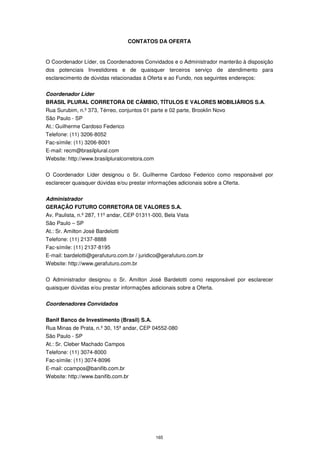 CONTATOS DA OFERTA


O Coordenador Líder, os Coordenadores Convidados e o Administrador manterão à disposição
dos potenciais Investidores e de quaisquer terceiros serviço de atendimento para
esclarecimento de dúvidas relacionadas à Oferta e ao Fundo, nos seguintes endereços:


Coordenador Líder
BRASIL PLURAL CORRETORA DE CÂMBIO, TÍTULOS E VALORES MOBILIÁRIOS S.A.
Rua Surubim, n.º 373, Térreo, conjuntos 01 parte e 02 parte, Brooklin Novo
São Paulo - SP
At.: Guilherme Cardoso Federico
Telefone: (11) 3206-8052
Fac-símile: (11) 3206-8001
E-mail: recm@brasilplural.com
Website: http://www.brasilpluralcorretora.com


O Coordenador Líder designou o Sr. Guilherme Cardoso Federico como responsável por
esclarecer quaisquer dúvidas e/ou prestar informações adicionais sobre a Oferta.


Administrador
GERAÇÃO FUTURO CORRETORA DE VALORES S.A.
Av. Paulista, n.º 287, 11º andar, CEP 01311-000, Bela Vista
São Paulo – SP
At.: Sr. Amilton José Bardelotti
Telefone: (11) 2137-8888
Fac-símile: (11) 2137-8195
E-mail: bardelotti@gerafuturo.com.br / juridico@gerafuturo.com.br
Website: http://www.gerafuturo.com.br


O Administrador designou o Sr. Amilton José Bardelotti como responsável por esclarecer
quaisquer dúvidas e/ou prestar informações adicionais sobre a Oferta.


Coordenadores Convidados


Banif Banco de Investimento (Brasil) S.A.
Rua Minas de Prata, n.º 30, 15º andar, CEP 04552-080
São Paulo - SP
At.: Sr. Cleber Machado Campos
Telefone: (11) 3074-8000
Fac-símile: (11) 3074-8096
E-mail: ccampos@banifib.com.br
Website: http://www.banifib.com.br




                                                165
 