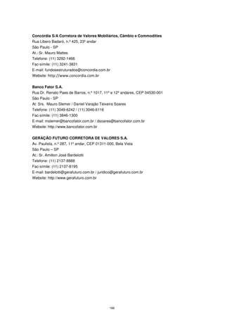 Concórdia S/A Corretora de Valores Mobiliários, Câmbio e Commodities
Rua Libero Badaró, n.º 425, 23º andar
São Paulo - SP
At.: Sr. Mauro Mattes
Telefone: (11) 3292-1466
Fac-símile: (11) 3241-3831
E-mail: fundosestruturados@concordia.com.br
Website: http://www.concordia.com.br


Banco Fator S.A.
Rua Dr. Renato Paes de Barros, n.º 1017, 11º e 12º andares, CEP 04530-001
São Paulo - SP
At: Srs. Mauro Slemer / Daniel Varajão Teixeira Soares
Telefone: (11) 3049-6242 / (11) 3046-6116
Fac-símile: (11) 3846-1300
E-mail: mslemer@bancofator.com.br / dsoares@bancofator.com.br
Website: http://www.bancofator.com.br


GERAÇÃO FUTURO CORRETORA DE VALORES S.A.
Av. Paulista, n.º 287, 11º andar, CEP 01311-000, Bela Vista
São Paulo – SP
At.: Sr. Amilton José Bardelotti
Telefone: (11) 2137-8888
Fac-símile: (11) 2137-8195
E-mail: bardelotti@gerafuturo.com.br / juridico@gerafuturo.com.br
Website: http://www.gerafuturo.com.br




                                             166
 