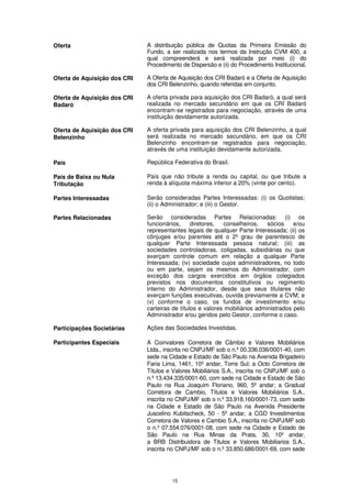 Oferta                        A distribuição pública de Quotas da Primeira Emissão do
                              Fundo, a ser realizada nos termos da Instrução CVM 400, a
                              qual compreenderá e será realizada por meio (i) do
                              Procedimento de Dispersão e (ii) do Procedimento Institucional.

Oferta de Aquisição dos CRI   A Oferta de Aquisição dos CRI Badaró e a Oferta de Aquisição
                              dos CRI Belenzinho, quando referidas em conjunto.

Oferta de Aquisição dos CRI   A oferta privada para aquisição dos CRI Badaró, a qual será
Badaró                        realizada no mercado secundário em que os CRI Badaró
                              encontram-se registrados para negociação, através de uma
                              instituição devidamente autorizada.

Oferta de Aquisição dos CRI   A oferta privada para aquisição dos CRI Belenzinho, a qual
Belenzinho                    será realizada no mercado secundário, em que os CRI
                              Belenzinho encontram-se registrados para negociação,
                              através de uma instituição devidamente autorizada.

País                          República Federativa do Brasil.

País de Baixa ou Nula         País que não tribute a renda ou capital, ou que tribute a
Tributação                    renda à alíquota máxima inferior a 20% (vinte por cento).

Partes Interessadas           Serão consideradas Partes Interessadas: (i) os Quotistas;
                              (ii) o Administrador; e (iii) o Gestor.

Partes Relacionadas           Serão consideradas Partes Relacionadas: (i) os
                              funcionários,     diretores,  conselheiros,    sócios    e/ou
                              representantes legais de qualquer Parte Interessada; (ii) os
                              cônjuges e/ou parentes até o 2º grau de parentesco de
                              qualquer Parte Interessada pessoa natural; (iii) as
                              sociedades controladoras, coligadas, subsidiárias ou que
                              exerçam controle comum em relação a qualquer Parte
                              Interessada; (iv) sociedade cujos administradores, no todo
                              ou em parte, sejam os mesmos do Administrador, com
                              exceção dos cargos exercidos em órgãos colegiados
                              previstos nos documentos constitutivos ou regimento
                              interno do Administrador, desde que seus titulares não
                              exerçam funções executivas, ouvida previamente a CVM; e
                              (v) conforme o caso, os fundos de investimento e/ou
                              carteiras de títulos e valores mobiliários administrados pelo
                              Administrador e/ou geridos pelo Gestor, conforme o caso.

Participações Societárias     Ações das Sociedades Investidas.

Participantes Especiais       A Coinvalores Corretora de Câmbio e Valores Mobiliários
                              Ltda., inscrita no CNPJ/MF sob o n.º 00.336.036/0001-40, com
                              sede na Cidade e Estado de São Paulo na Avenida Brigadeiro
                              Faria Lima, 1461, 10º andar, Torre Sul; a Octo Corretora de
                              Títulos e Valores Mobiliários S.A., inscrita no CNPJ/MF sob o
                              n.º 13.434.335/0001-60, com sede na Cidade e Estado de São
                              Paulo na Rua Joaquim Floriano, 960, 5º andar; a Gradual
                              Corretora de Cambio, Títulos e Valores Mobiliários S.A.,
                              inscrita no CNPJ/MF sob o n.º 33.918.160/0001-73, com sede
                              na Cidade e Estado de São Paulo na Avenida Presidente
                              Juscelino Kubitscheck, 50 - 5º andar, a CGD Investimentos
                              Corretora de Valores e Cambio S.A., inscrita no CNPJ/MF sob
                              o n.º 07.554.076/0001-08, com sede na Cidade e Estado de
                              São Paulo na Rua Minas da Prata, 30, 10º andar,
                              a BRB Distribuidora de Titulos e Valores Mobiliarios S.A.,
                              inscrita no CNPJ/MF sob o n.º 33.850.686/0001-69, com sede




                                       15
 