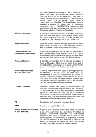 na Cidade de Brasília na SBS Qd. 01, Bl. E, Ed.Brasília - 7º
                                   andar, e da Fator S.A. Corretora de Valores, inscrita no
                                   CNPJ/MF sob o n.º 63.062.749.0001-83, com sede na
                                   Cidade e Estado de São Paulo na Rua Dr. Renato Paes de
                                   Barros, 1017, 11º e 12º andares, todas instituições
                                   credenciadas junto à BM&FBOVESPA, que dispõem de banco
                                   liquidante e capazes de realizar troca de informações
                                   diretamente com a BM&FBOVESPA, contratadas pelo
                                   Coordenador Líder para participarem da Oferta por meio do
                                   Contrato de Adesão ao Contrato de Distribuição.

Pátria Securitizadora              A Pátria Companhia Securitizadora de Créditos Imobiliários,
                                   com sede na Cidade de São Paulo, Estado de São Paulo,
                                   na Avenida Brigadeiro Faria Lima, n.º 2.055, 7º andar, sala
                                   F, inscrita no CNPJ/MF sob o n.º 02.736.470/0001-43.

Patrimônio Líquido                 Valor em moeda corrente nacional resultante da soma
                                   algébrica do disponível com o valor da Carteira, mais os
                                   valores a receber, menos as exigibilidades do Fundo.

Período de Coleta de               O período compreendido entre a data de publicação do
Intenções de Investimento          Aviso ao Mercado e 08 de fevereiro de 2013, no qual os
                                   Investidores Institucionais poderão apresentar suas Cartas
                                   de Intenções de Investimento a um dos Coordenadores.

Período de Reserva                 O período compreendido entre a data de publicação do
                                   Aviso ao Mercado e 08 de fevereiro de 2013, no qual os
                                   Investidores Não-Institucionais poderão apresentar Pedidos
                                   de Reserva às Instituições Participantes da Oferta.

Período de Reserva das             O período compreendido entre a data de publicação do Aviso
Pessoas Vinculadas                 ao Mercado e 30 de janeiro de 2013, data que
                                   antececederá a Data de Encerramento do Período de
                                   Reserva e Coleta de Intenções de Investimento em 7 (sete)
                                   Dias Úteis, no qual as Pessoas Vinculadas poderão, para
                                   participarem da Oferta, apresentar Pedido de Reserva a
                                   uma das Instituições Participantes da Oferta.

Pessoas Vinculadas                 Quaisquer pessoas que sejam (i) administradores ou
                                   acionistas controladores do Administrador e/ou do Gestor,
                                   (ii) administradores ou acionistas controladores de qualquer
                                   Instituição Participante da Oferta, ou (iii) os respectivos
                                   cônjuges ou companheiros, ascendentes, descendentes e
                                   colaterais até o segundo grau de parentesco com cada uma
                                   das pessoas referidas nos itens (i) a (iii) acima.

PIS                                Contribuição ao Programa de Integração Social.

PMSP                               Prefeitura Municipal de São Paulo.

Política de Exercício de Direito   A política que norteará o exercício de direito de voto do
de Voto do Gestor                  Gestor em assembleias das Sociedades Investidas ou
                                   qualquer assembleias        referentes    às    Participações
                                   Societárias, bem como os procedimentos a serem por este
                                   adotados para o fiel cumprimento de tal política. A Política
                                   de Exercício de Direito de Voto do Gestor foi registrada na
                                   ANBIMA e divulgada no website do Gestor, no seguinte
                                   endereço: http://www.brasilplural.com/politicadevoto




                                            16
 