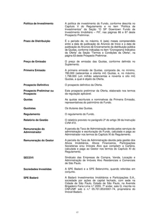 Política de Investimento   A política de investimento do Fundo, conforme descrita no
                           Capítulo V do Regulamento e no item “Política de
                           Investimentos” da Seção “O SP Downtown Fundo de
                           Investimento Imobiliário – FII”, nas páginas 86 e 87 deste
                           Prospecto Preliminar.

Prazo de Distribuição      É o período de, no máximo, 6 (seis) meses compreendido
                           entre a data de publicação do Anúncio de Início e a data de
                           publicação do Anúncio de Encerramento da distribuição pública
                           de Quotas, conforme indicadas no item “Cronograma Indicativo
                           da Oferta” da Seção “Termos e Condições da Oferta”, na
                           página 63 deste Prospecto Preliminar.

Preço de Emissão           O preço de emissão das Quotas, conforme definido no
                           Suplemento.

Primeira Emissão           A primeira emissão de Quotas, composta de, no mínimo,
                           780.000 (setecentas e oitenta mil) Quotas, e, no máximo,
                           1.798.000 (um milhão setencentas e noventa e oito mil)
                           Quotas, a qual é objeto da Oferta.

Prospecto Definitivo       O prospecto definitivo da Oferta.

Prospecto Preliminar ou    Este prospecto preliminar da Oferta, elaborado nos termos
Prospecto                  da regulação aplicável.

Quotas                     As quotas escriturais e nominativas da Primeira Emissão,
                           representativas do patrimônio do Fundo.

Quotistas                  Os titulares das Quotas.

Regulamento                O regulamento do Fundo.

Relatório de Gestão        O relatório previsto no parágrafo 2º do artigo 39 da Instrução
                           CVM 472.

Remuneração do             A parcela da Taxa de Administração devida pelos serviços de
Administrador              administração e escrituração do Fundo, calculada e paga ao
                           Administrador nos termos do Capítulo XI do Regulamento.

Remuneração do Gestor      A parcela da Taxa de Administração devida pela gestão dos
                           Ativos Imobiliários, Ativos Financeiros, Participações
                           Societárias e/ou Imóveis Alvo que compõem a Carteira,
                           calculada e paga ao Gestor nos termos do Capítulo XI do
                           Regulamento.

SECOVI                     Sindicato das Empresas de Compra, Venda, Locação e
                           Administração de Imóveis Alvo Residenciais e Comerciais
                           de São Paulo.

Sociedades Investidas      A SPE Badaró e a SPE Belenzinho, quando referidas em
                           conjunto.

SPE Badaró                 A Badaró Investimentos Imobiliários e Participações S.A.,
                           sociedade por ações de capital fechado, com sede na
                           Cidade de São Paulo, Estado de São Paulo, na Avenida
                           Brigadeiro Faria Lima n.º 2055, 7º andar, sala Q, inscrita no
                           CNPJ/MF sob o n.º 05.701.853/0001-74, proprietária do
                           Imóvel Badaró.




                                    17
 