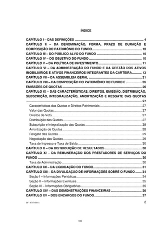 ÍNDICE

CAPÍTULO I – DAS DEFINIÇÕES .............................................................................. 4
CAPÍTULO II – DA DENOMINAÇÃO, FORMA, PRAZO DE DURAÇÃO E
COMPOSIÇÃO DO PATRIMÔNIO DO FUNDO ........................................................ 10
CAPÍTULO III – DO PÚBLICO ALVO DO FUNDO ................................................... 10
CAPÍTULO IV – DO OBJETIVO DO FUNDO ............................................................ 10
CAPÍTULO V – DA POLÍTICA DE INVESTIMENTO ................................................. 11
CAPÍTULO VI – DA ADMINISTRAÇÃO DO FUNDO E DA GESTÃO DOS ATIVOS
IMOBILIÁRIOS E ATIVOS FINANCEIROS INTEGRANTES DA CARTEIRA ........... 13
CAPÍTULO VII – DA ASSEMBLEIA GERAL ............................................................ 21
CAPÍTULO VIII – DA COMPOSIÇÃO DO PATRIMÔNIO DO FUNDO E .................. 26
EMISSÕES DE QUOTAS .......................................................................................... 26
CAPÍTULO IX – DAS CARACTERÍSTICAS, DIREITOS, EMISSÃO, DISTRIBUIÇÃO,
SUBSCRIÇÃO, INTEGRALIZAÇÃO, AMORTIZAÇÃO E RESGATE DAS QUOTAS
................................................................................................................................... 27
  Características das Quotas e Direitos Patrimoniais ............................................... 27
  Valor das Quotas.................................................................................................... 27
  Direitos de Voto ...................................................................................................... 27
  Distribuição das Quotas ......................................................................................... 27
  Subscrição e Integralização das Quotas ................................................................ 28
  Amortização de Quotas .......................................................................................... 28
  Resgate das Quotas............................................................................................... 29
 Negociação das Quotas ......................................................................................... 29
 Taxa de Ingresso e Taxa de Saída ........................................................................ 30
CAPÍTULO X – DA DISTRIBUIÇÃO DE RESULTADOS .......................................... 30
CAPÍTULO XI – DA REMUNERAÇÃO DOS PRESTADORES DE SERVIÇOS DO
FUNDO ...................................................................................................................... 30
 Taxa de Administração........................................................................................... 30
CAPÍTULO XII – DA LIQUIDAÇÃO DO FUNDO....................................................... 31
CAPÍTULO XIII – DA DIVULGAÇÃO DE INFORMAÇÕES SOBRE O FUNDO ....... 34
  Seção I – Informações Periódicas .......................................................................... 34
  Seção II – Informações Eventuais .......................................................................... 35
 Seção III – Informações Obrigatórias ..................................................................... 35
CAPÍTULO XIV – DAS DEMONSTRAÇÕES FINANCEIRAS ................................... 36
CAPÍTULO XV – DOS ENCARGOS DO FUNDO...................................................... 37

SP - 8747405v1                                                                                                                      2




                                                          189
 