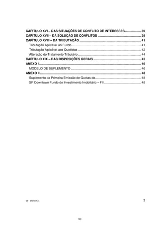 CAPÍTULO XVI – DAS SITUAÇÕES DE CONFLITO DE INTERESSES .................. 39
CAPÍTULO XVII – DA SOLUÇÃO DE CONFLITOS ................................................. 39
CAPÍTULO XVIII – DA TRIBUTAÇÃO ...................................................................... 41
   Tributação Aplicável ao Fundo ............................................................................... 41
  Tributação Aplicável aos Quotistas ........................................................................ 42
  Alteração do Tratamento Tributário ........................................................................ 44
CAPÍTULO XIX – DAS DISPOSIÇÕES GERAIS ...................................................... 45
ANEXO I .................................................................................................................... 46
  MODELO DE SUPLEMENTO ................................................................................ 46
ANEXO II ................................................................................................................... 48
   Suplemento da Primeira Emissão de Quotas do .................................................... 48
   SP Downtown Fundo de Investimento Imobiliário – FII .......................................... 48




SP - 8747405v1                                                                                                               3




                                                       190
 