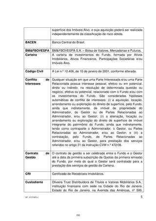 superfície dos Imóveis Alvo, e cuja aquisição poderá ser realizada
                     independentemente da classificação de risco obtida.

BACEN                Banco Central do Brasil.

BM&FBOVESPA BM&FBOVESPA S.A. – Bolsa de Valores, Mercadorias e Futuros.
Carteira    A carteira de investimentos do Fundo, formada por Ativos
            Imobiliários, Ativos Financeiros, Participações Societárias e/ou
            Imóveis Alvo.

Código Civil         A Lei n.º 10.406, de 10 de janeiro de 2001, conforme alterada.

Conflito         de Qualquer situação em que uma Parte Interessada e/ou uma Parte
Interesses          Relacionada possua interesse pessoal, efetivo ou em potencial,
                    direto ou indireto, na resolução de determinada questão ou
                    negócio, efetivo ou potencial, relacionado com o Fundo e/ou com
                    os investimentos do Fundo. São consideradas hipóteses
                    automáticas de conflito de interesses: (i) a aquisição, locação,
                    arrendamento ou exploração do direito de superfície, pelo Fundo,
                    ainda que indiretamente, de imóvel de propriedade do
                    Administrador, do Gestor ou de Partes Relacionadas ao
                    Administrador, e/ou ao Gestor; (ii) a alienação, locação ou
                    arrendamento ou exploração do direito de superfície de imóvel
                    integrante do patrimônio do Fundo, ainda que indiretamente,
                    tendo como contraparte o Administrador, o Gestor, ou Partes
                    Relacionadas ao Administrador, e/ou ao Gestor; e (iii) a
                    contratação, pelo Fundo, de Partes Relacionadas ao
                    Administrador, e/ou ao Gestor, para prestação dos serviços
                    referidos no artigo 31 da Instrução CVM n.º 472/08.

Contrato         de O contrato de gestão a ser celebrado entre o Fundo e o Gestor
Gestão              até a data da primeira subscrição de Quotas da primeira emissão
                    do Fundo, por meio do qual o Gestor será contratado para a
                    prestação dos serviços de gestão da Carteira.

CRI                  Certificado de Recebíveis Imobiliários.

Custodiante          Oliveira Trust Distribuidora de Títulos e Valores Mobiliários S.A.,
                     instituição financeira com sede na Cidade do Rio de Janeiro,
                     Estado do Rio de Janeiro, na Avenida das Américas, nº 500,

SP - 8747405v1                                                                        5




                                       192
 