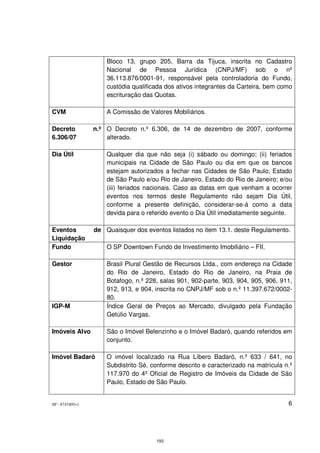 Bloco 13, grupo 205, Barra da Tijuca, inscrita no Cadastro
                     Nacional de Pessoa Jurídica (CNPJ/MF) sob o nº
                     36.113.876/0001-91, responsável pela controladoria do Fundo,
                     custódia qualificada dos ativos integrantes da Carteira, bem como
                     escrituração das Quotas.

CVM                  A Comissão de Valores Mobiliários.

Decreto          n.º O Decreto n.º 6.306, de 14 de dezembro de 2007, conforme
6.306/07             alterado.

Dia Útil             Qualquer dia que não seja (i) sábado ou domingo; (ii) feriados
                     municipais na Cidade de São Paulo ou dia em que os bancos
                     estejam autorizados a fechar nas Cidades de São Paulo, Estado
                     de São Paulo e/ou Rio de Janeiro, Estado do Rio de Janeiro; e/ou
                     (iii) feriados nacionais. Caso as datas em que venham a ocorrer
                     eventos nos termos deste Regulamento não sejam Dia Útil,
                     conforme a presente definição, considerar-se-á como a data
                     devida para o referido evento o Dia Útil imediatamente seguinte.

Eventos          de Quaisquer dos eventos listados no item 13.1. deste Regulamento.
Liquidação
Fundo                O SP Downtown Fundo de Investimento Imobiliário – FII.

Gestor               Brasil Plural Gestão de Recursos Ltda., com endereço na Cidade
                     do Rio de Janeiro, Estado do Rio de Janeiro, na Praia de
                     Botafogo, n.º 228, salas 901, 902-parte, 903, 904, 905, 906, 911,
                     912, 913, e 904, inscrita no CNPJ/MF sob o n.º 11.397.672/0002-
                     80.
IGP-M                Índice Geral de Preços ao Mercado, divulgado pela Fundação
                     Getúlio Vargas.

Imóveis Alvo         São o Imóvel Belenzinho e o Imóvel Badaró, quando referidos em
                     conjunto.

Imóvel Badaró        O imóvel localizado na Rua Líbero Badaró, n.º 633 / 641, no
                     Subdistrito Sé, conforme descrito e caracterizado na matrícula n.º
                     117.970 do 4º Oficial de Registro de Imóveis da Cidade de São
                     Paulo, Estado de São Paulo.


SP - 8747405v1                                                                       6




                                      193
 