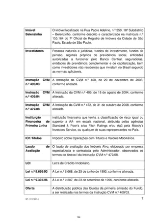 Imóvel                 O imóvel localizado na Rua Padre Adelino, n.º 550, 10º Subdistrito
Belenzinho             – Belenzinho, conforme descrito e caracterizado na matrícula n.º
                       155.164 do 7º Oficial de Registro de Imóveis da Cidade de São
                       Paulo, Estado de São Paulo.

Investidores           Pessoas naturais e jurídicas, fundos de investimento, fundos de
                       pensão, regimes próprios de previdência social, entidades
                       autorizadas a funcionar pelo Banco Central, seguradoras,
                       entidades de previdência complementar e de capitalização, bem
                       como investidores não residentes que invistam no Brasil segundo
                       as normas aplicáveis.

Instrução        CVM A Instrução da CVM n.º 400, de 29 de dezembro de 2003,
n.º 400/03           conforme alterada.

Instrução        CVM A Instrução da CVM n.º 409, de 18 de agosto de 2004, conforme
n.º 409/04           alterada.

Instrução        CVM A Instrução da CVM n.º 472, de 31 de outubro de 2008, conforme
n.º 472/08           alterada.

Instituição     instituição financeira que tenha a classificação de risco igual ou
Financeira   de superior a AA- em escala nacional, atribuída pelas agências
Primeira Linha  Standard & Poor’s e/ou Fitch Ratings e/ou Aa3 pela Moody’s
                Investors Service, ou qualquer de suas representantes no País.

IOF/Títulos            Imposto sobre Operações com Títulos e Valores Mobiliários.

Laudo              de O laudo de avaliação dos Imóveis Alvo, elaborado por empresa
Avaliação             especializada e contratada pelo Administrador, observados os
                      termos do Anexo I da Instrução CVM n.º 472/08.

LCI                    Letra de Crédito Imobiliário.

Lei n.º 8.668/93       A Lei n.º 8.668, de 25 de junho de 1993, conforme alterada.

Lei n.º 9.307/96       A Lei n.º 9.307, de 23 de setembro de 1996, conforme alterada.

Oferta                 A distribuição pública das Quotas da primeira emissão do Fundo,
                       a ser realizada nos termos da Instrução CVM n.º 400/03.

SP - 8747405v1                                                                          7




                                         194
 