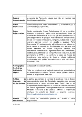 Parcela            A parcela do Patrimônio Líquido que não for investida nas
Remanescente       Participações Societárias.

Partes             Serão consideradas Partes Interessadas: (i) os Quotistas; (ii) o
Interessadas       Administrador; e (iii) o Gestor.

Partes             Serão consideradas Partes Relacionadas: (i) os funcionários,
Relacionadas       diretores, conselheiros, sócios e/ou representantes legais de
                   qualquer Parte Interessada; (ii) os cônjuges e/ou parentes até o 2º
                   grau de parentesco de qualquer Parte Interessada pessoa natural;
                   (iii) as sociedades controladoras, coligadas, subsidiárias ou que
                   exerçam controle comum em relação a qualquer Parte
                   Interessada; (iv) sociedade cujos administradores, no todo ou em
                   parte, sejam os mesmos do Administrador, com exceção dos
                   cargos exercidos em órgãos colegiados previstos nos
                   documentos constitutivos ou regimento interno do Administrador,
                   desde que seus titulares não exerçam funções executivas, ouvida
                   previamente a CVM; e (v) conforme o caso, os fundos de
                   investimento e/ou carteiras de títulos e valores mobiliários
                   administrados e/ou geridos pelo Administrador e/ou pelo Gestor,
                   conforme o caso.

Participações      Ações das Sociedades Investidas.
Societárias
Patrimônio         Valor em moeda corrente nacional resultante da soma algébrica
Líquido            do disponível com o valor da Carteira, mais os valores a receber,
                   menos as exigibilidades do Fundo.

Política      de A política que norteará o exercício do direito de voto do Gestor
Exercício     de nas assembleias gerais das Sociedades Investidas, bem como os
Direito de Voto  procedimentos a serem adotados pelo Gestor para o fiel
                 cumprimento de referida política. A Política de Exercício de Direito
                 de Voto foi registrada na Associação Brasileira das Entidades dos
                 Mercados Financeiro e de Capitais - ANBIMA e encontra-se
                 divulgada no website do Gestor, no seguinte endereço:
                 http://www.brasilplural.com/politicadevoto

Política     de A política de investimento prevista no Capítulo V deste
Investimento    Regulamento.

SP - 8747405v1                                                                      8




                                    195
 
