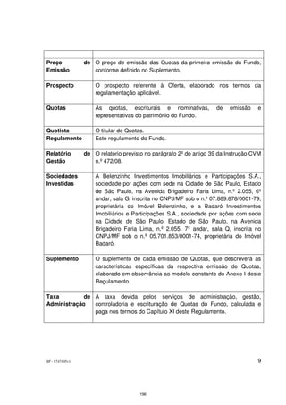 Preço            de O preço de emissão das Quotas da primeira emissão do Fundo,
Emissão             conforme definido no Suplemento.

Prospecto            O prospecto referente à Oferta, elaborado nos termos da
                     regulamentação aplicável.

Quotas               As quotas, escriturais e nominativas,          de   emissão    e
                     representativas do patrimônio do Fundo.

Quotista             O titular de Quotas.
Regulamento          Este regulamento do Fundo.

Relatório        de O relatório previsto no parágrafo 2º do artigo 39 da Instrução CVM
Gestão              n.º 472/08.

Sociedades           A Belenzinho Investimentos Imobiliários e Participações S.A.,
Investidas           sociedade por ações com sede na Cidade de São Paulo, Estado
                     de São Paulo, na Avenida Brigadeiro Faria Lima, n.º 2.055, 6º
                     andar, sala G, inscrita no CNPJ/MF sob o n.º 07.889.878/0001-79,
                     proprietária do Imóvel Belenzinho, e a Badaró Investimentos
                     Imobiliários e Participações S.A., sociedade por ações com sede
                     na Cidade de São Paulo, Estado de São Paulo, na Avenida
                     Brigadeiro Faria Lima, n.º 2.055, 7º andar, sala Q, inscrita no
                     CNPJ/MF sob o n.º 05.701.853/0001-74, proprietária do Imóvel
                     Badaró.

Suplemento           O suplemento de cada emissão de Quotas, que descreverá as
                     características específicas da respectiva emissão de Quotas,
                     elaborado em observância ao modelo constante do Anexo I deste
                     Regulamento.

Taxa         de A taxa devida pelos serviços de administração, gestão,
Administração   controladoria e escrituração de Quotas do Fundo, calculada e
                paga nos termos do Capítulo XI deste Regulamento.




SP - 8747405v1                                                                      9




                                      196
 