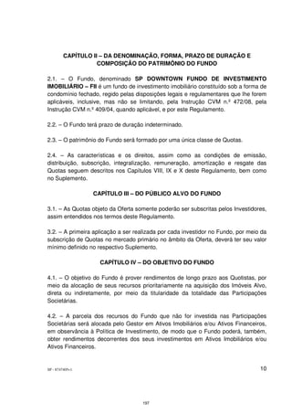 CAPÍTULO II – DA DENOMINAÇÃO, FORMA, PRAZO DE DURAÇÃO E
                   COMPOSIÇÃO DO PATRIMÔNIO DO FUNDO

2.1. – O Fundo, denominado SP DOWNTOWN FUNDO DE INVESTIMENTO
IMOBILIÁRIO – FII é um fundo de investimento imobiliário constituído sob a forma de
condomínio fechado, regido pelas disposições legais e regulamentares que lhe forem
aplicáveis, inclusive, mas não se limitando, pela Instrução CVM n.º 472/08, pela
Instrução CVM n.º 409/04, quando aplicável, e por este Regulamento.

2.2. – O Fundo terá prazo de duração indeterminado.

2.3. – O patrimônio do Fundo será formado por uma única classe de Quotas.

2.4. – As características e os direitos, assim como as condições de emissão,
distribuição, subscrição, integralização, remuneração, amortização e resgate das
Quotas seguem descritos nos Capítulos VIII, IX e X deste Regulamento, bem como
no Suplemento.

                 CAPÍTULO III – DO PÚBLICO ALVO DO FUNDO

3.1. – As Quotas objeto da Oferta somente poderão ser subscritas pelos Investidores,
assim entendidos nos termos deste Regulamento.

3.2. – A primeira aplicação a ser realizada por cada investidor no Fundo, por meio da
subscrição de Quotas no mercado primário no âmbito da Oferta, deverá ter seu valor
mínimo definido no respectivo Suplemento.

                    CAPÍTULO IV – DO OBJETIVO DO FUNDO

4.1. – O objetivo do Fundo é prover rendimentos de longo prazo aos Quotistas, por
meio da alocação de seus recursos prioritariamente na aquisição dos Imóveis Alvo,
direta ou indiretamente, por meio da titularidade da totalidade das Participações
Societárias.

4.2. – A parcela dos recursos do Fundo que não for investida nas Participações
Societárias será alocada pelo Gestor em Ativos Imobiliários e/ou Ativos Financeiros,
em observância à Política de Investimento, de modo que o Fundo poderá, também,
obter rendimentos decorrentes dos seus investimentos em Ativos Imobiliários e/ou
Ativos Financeiros.


SP - 8747405v1                                                                    10




                                    197
 