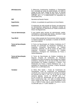 SPE Belenzinho           A Belenzinho Investimentos Imobiliários e Participações
                         S.A., sociedade por ações de capital fechado, com sede na
                         Cidade de São Paulo, Estado de São Paulo, na Avenida
                         Brigadeiro Faria Lima, n.º 2.055, 6º andar, sala G, inscrita no
                         CNPJ/MF sob o n.º 07.889.878/0001-79, proprietária do
                         Imóvel Belenzinho.

SRF                      Secretaria da Receita Federal.

Superficiária            A Atento, na qualidade de superficiária do Imóvel Badaró.

Suplemento               O suplemento de cada emissão de Quotas, que descreverá
                         as características específicas da respectiva emissão de
                         Quotas, elaborado em observância ao modelo constante do
                         Anexo I do Regulamento.

Taxa de Administração    A taxa devida pelos serviços de administração, gestão,
                         controladoria e escrituração das Quotas, calculada e paga
                         nos termos do Capítulo XI do Regulamento.

Taxa SELIC               A taxa média ajustada dos financiamentos diários apurados
                         no Sistema Especial de Liquidação e Custódia do BACEN,
                         para títulos federais.

Termo de Securitização   O Termo de Securitização de Créditos Imobiliários da 2ª
Badaró                   Emissão de Certificados de Recebíveis Imobiliários da
                         Imigrantes     Companhia    Securitizadora de   Créditos
                         Imobiliários, celebrado, em 08 de outubro de 2004, entre
                         Imigrantes     Companhia    Securitizadora de   Créditos
                         Imobiliários e Pentágono S.A. Distribuidora de Títulos e
                         Valores Mobiliários.

Termo de Securitização   O Termo de Securitização de Créditos Imobiliários da
Belenzinho               Segunda Emissão de Certificados de Recebíveis
                         Imobiliários da Pátria Companhia Securitizadora de Créditos
                         Imobiliários, celebrado, em 31 de maio de 2006, entre Pátria
                         Securitizadora de Créditos Imobiliários e Oliveira Trust
                         Distribuidora de Títulos e Valores Mobiliários S.A., e, na
                         qualidade de intervenientes anuentes, o Banco Santander
                         (Brasil) S.A. e a SPE Belenzinho.

Vendedor                 O Pátria Real Estate – Fundo de Investimento em
                         Participações, fundo de investimento em participações
                         constituído sob a forma de condomínio fechado nos termos
                         da Instrução da CVM n.º 391, de 16 de julho de 2003,
                         conforme alterada, inscrito no CNPJ/MF sob o n.º
                         07.744.131/0001-22, representado por seu administrador,
                         Pátria Investimentos Ltda., com sede na Cidade de São
                         Paulo, Estado de São Paulo, na Avenida Brigadeiro Faria
                         Lima, n.º 2055, 6º andar, sala A, Jardim Paulistano, inscrita
                         no CNPJ/MF sob o n º 12.461.756/0001-17.




                                  18
 