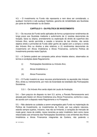 4.3. – O investimento no Fundo não representa e nem deve ser considerado, a
qualquer momento e sob qualquer hipótese, garantia de rentabilidade aos Quotistas
por parte do Administrador ou do Gestor.

                   CAPÍTULO V – DA POLÍTICA DE INVESTIMENTO

5.1. – Os recursos do Fundo serão aplicados de forma a proporcionar rendimentos de
longo prazo aos Quotistas mediante o auferimento de (i) receitas decorrentes da
locação, típica ou atípica, arrendamento ou exploração do direito de superfície dos
Imóveis Alvo, sendo permitida a cessão a terceiros de tais direitos, não sendo
objetivo direto e primordial do Fundo obter ganho de capital com a compra e venda
dos Imóveis Alvo ou direitos a eles relativos; e (ii) rendimentos decorrentes do
investimento em Ativos Imobiliários e Ativos Financeiros, conforme Política de
Investimento prevista neste Capítulo.

5.2. – A Carteira poderá ser composta pelos ativos listados abaixo, observados os
termos e condições deste Regulamento:

         (i)       Participações Societárias ou Imóveis Alvo;

         (ii)      Ativos Imobiliários; e

         (iii)     Ativos Financeiros.

5.3. – O Fundo investirá os seus recursos prioritariamente na aquisição dos Imóveis
Alvo, direta ou indiretamente, por meio da titularidade da totalidade das Participações
Societárias.

         5.3.1. - Os Imóveis Alvo serão objeto de Laudo de Avaliação.

5.4. – Sem prejuízo do disposto no item 5.3. acima, a Parcela Remanescente será
alocada pelo Gestor em Ativos Imobiliários e/ou Ativos Financeiros, conforme o caso,
de acordo com o disposto neste Regulamento e no Prospecto.

5.5. – Não obstante os cuidados a serem empregados pelo Fundo na implantação da
Política de Investimento, os investimentos do Fundo, por sua própria natureza,
estarão sempre sujeitos, inclusive, mas não se limitando, a variações de mercado de
modo geral, riscos de crédito, riscos inerentes ao setor imobiliário, bem como riscos
relacionados aos emissores das Participações Societárias e aos emitentes dos Ativos
Imobiliários e Ativos Financeiros integrantes da Carteira, não podendo o

SP - 8747405v1                                                                      11




                                         198
 