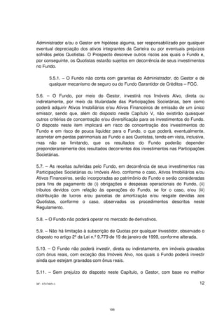 Administrador e/ou o Gestor em hipótese alguma, ser responsabilizado por qualquer
eventual depreciação dos ativos integrantes da Carteira ou por eventuais prejuízos
sofridos pelos Quotistas. O Prospecto descreve outros riscos aos quais o Fundo e,
por conseguinte, os Quotistas estarão sujeitos em decorrência de seus investimentos
no Fundo.

         5.5.1. – O Fundo não conta com garantias do Administrador, do Gestor e de
         qualquer mecanismo de seguro ou do Fundo Garantidor de Créditos – FGC.

5.6. – O Fundo, por meio do Gestor, investirá nos Imóveis Alvo, direta ou
indiretamente, por meio da titularidade das Participações Societárias, bem como
poderá adquirir Ativos Imobiliários e/ou Ativos Financeiros de emissão de um único
emissor, sendo que, além do disposto neste Capítulo V, não existirão quaisquer
outros critérios de concentração e/ou diversificação para os investimentos do Fundo.
O disposto neste item implicará em risco de concentração dos investimentos do
Fundo e em risco de pouca liquidez para o Fundo, o que poderá, eventualmente,
acarretar em perdas patrimoniais ao Fundo e aos Quotistas, tendo em vista, inclusive,
mas não se limitando, que os resultados do Fundo poderão depender
preponderantemente dos resultados decorrentes dos investimentos nas Participações
Societárias.

5.7. – As receitas auferidas pelo Fundo, em decorrência de seus investimentos nas
Participações Societárias ou Imóveis Alvo, conforme o caso, Ativos Imobiliários e/ou
Ativos Financeiros, serão incorporadas ao patrimônio do Fundo e serão consideradas
para fins de pagamento de (i) obrigações e despesas operacionais do Fundo, (ii)
tributos devidos com relação às operações do Fundo, se for o caso, e/ou (iii)
distribuição de lucros e/ou parcelas de amortização e/ou resgate devidas aos
Quotistas, conforme o caso, observados os procedimentos descritos neste
Regulamento.

5.8. – O Fundo não poderá operar no mercado de derivativos.

5.9. – Não há limitação à subscrição de Quotas por qualquer Investidor, observado o
disposto no artigo 2º da Lei n.º 9.779 de 19 de janeiro de 1999, conforme alterada.

5.10. – O Fundo não poderá investir, direta ou indiretamente, em imóveis gravados
com ônus reais, com exceção dos Imóveis Alvo, nos quais o Fundo poderá investir
ainda que estejam gravados com ônus reais.

5.11. – Sem prejuízo do disposto neste Capítulo, o Gestor, com base no melhor

SP - 8747405v1                                                                    12




                                     199
 