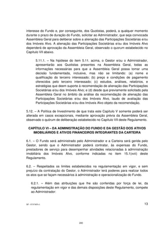 interesse do Fundo e, por conseguinte, dos Quotistas, poderá, a qualquer momento
durante o prazo de duração do Fundo, solicitar ao Administrador, que seja convocada
Assembleia Geral para deliberar sobre a alienação das Participações Societárias e/ou
dos Imóveis Alvo. A alienação das Participações Societárias e/ou dos Imóveis Alvo
dependerá de aprovação da Assembleia Geral, observado o quorum estabelecido no
Capítulo VII abaixo.

         5.11.1. – Na hipótese do item 5.11. acima, o Gestor e/ou o Administrador,
         apresentarão aos Quotistas presentes na Assembleia Geral, todas as
         informações necessárias para que a Assembleia Geral possa tomar uma
         decisão fundamentada, inclusive, mas não se limitando: (a) nome e
         qualificação do terceiro interessado; (b) preço e condições de pagamento
         oferecidos pelo terceiro interessado; (c) estudos, análises, relatórios, e
         estratégias que deem suporte à recomendação de alienação das Participações
         Societárias e/ou dos Imóveis Alvo; e (d) desde que previamente solicitado pela
         Assembleia Geral no âmbito da análise da recomendação de alienação das
         Participações Societárias e/ou dos Imóveis Alvo, laudo de avaliação das
         Participações Societárias e/ou dos Imóveis Alvo objeto da recomendação.

5.12. – A Política de Investimento de que trata este Capítulo V somente poderá ser
alterada em casos excepcionais, mediante aprovação prévia da Assembleia Geral,
observado o quórum de deliberação estabelecido no Capítulo VII deste Regulamento.

  CAPÍTULO VI – DA ADMINISTRAÇÃO DO FUNDO E DA GESTÃO DOS ATIVOS
    IMOBILIÁRIOS E ATIVOS FINANCEIROS INTEGRANTES DA CARTEIRA

6.1. – O Fundo será administrado pelo Administrador e a Carteira será gerida pelo
Gestor, sendo que o Administrador poderá contratar, às expensas do Fundo,
prestadores de serviço para desempenhar atividades relacionadas à administração
imobiliária dos Imóveis Alvo, conforme indicadas no item 15.1(xvii) deste
Regulamento.

6.2. – Respeitados os limites estabelecidos na regulamentação em vigor, e sem
prejuízo da contratação do Gestor, o Administrador terá poderes para realizar todos
os atos que se façam necessários à administração e operacionalização do Fundo.

    6.2.1. – Além das atribuições que lhe são conferidas por força de lei, da
    regulamentação em vigor e das demais disposições deste Regulamento, compete
    ao Administrador:


SP - 8747405v1                                                                      13




                                       200
 