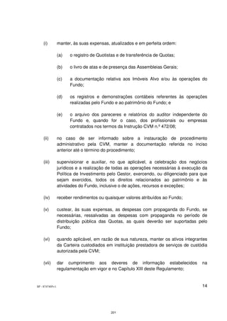 (i)          manter, às suas expensas, atualizados e em perfeita ordem:

                 (a)   o registro de Quotistas e de transferência de Quotas;

                 (b)   o livro de atas e de presença das Assembleias Gerais;

                 (c)   a documentação relativa aos Imóveis Alvo e/ou às operações do
                       Fundo;

                 (d)   os registros e demonstrações contábeis referentes às operações
                       realizadas pelo Fundo e ao patrimônio do Fundo; e

                 (e)   o arquivo dos pareceres e relatórios do auditor independente do
                       Fundo e, quando for o caso, dos profissionais ou empresas
                       contratados nos termos da Instrução CVM n.º 472/08;

    (ii)         no caso de ser informado sobre a instauração de procedimento
                 administrativo pela CVM, manter a documentação referida no inciso
                 anterior até o término do procedimento;

    (iii)        supervisionar e auxiliar, no que aplicável, a celebração dos negócios
                 jurídicos e a realização de todas as operações necessárias à execução da
                 Política de Investimento pelo Gestor, exercendo, ou diligenciado para que
                 sejam exercidos, todos os direitos relacionados ao patrimônio e às
                 atividades do Fundo, inclusive o de ações, recursos e exceções;

    (iv)         receber rendimentos ou quaisquer valores atribuídos ao Fundo;

    (v)          custear, às suas expensas, as despesas com propaganda do Fundo, se
                 necessárias, ressalvadas as despesas com propaganda no período de
                 distribuição pública das Quotas, as quais deverão ser suportadas pelo
                 Fundo;

    (vi)         quando aplicável, em razão de sua natureza, manter os ativos integrantes
                 da Carteira custodiados em instituição prestadora de serviços de custódia
                 autorizada pela CVM;

    (vii)        dar cumprimento aos deveres de informação estabelecidos               na
                 regulamentação em vigor e no Capítulo XIII deste Regulamento;


SP - 8747405v1                                                                         14




                                           201
 