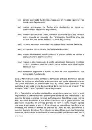 (xx)         solicitar a admissão das Quotas à negociação em mercado organizado nos
                 termos deste Regulamento;

    (xxi)        realizar amortizações de Quotas e/ou distribuições de lucros em
                 observância ao disposto no Regulamento;

    (xxii) mediante solicitação do Gestor, convocar Assembleia Geral para deliberar
           sobre proposta de alienação das Participações Societárias e/ou dos
           Imóveis Alvo, nos termos do item 5.11. deste Regulamento;

    (xxiii) contratar a empresa responsável pela elaboração do Laudo de Avaliação;

    (xxiv) acompanhar a administração das Sociedades Investidas;

    (xxv) manter departamento técnico habilitado a prestar serviços de análise e
          acompanhamento dos Imóveis Alvo;

    (xxvi) realizar os atos relacionados à gestão ordinária das Sociedades Investidas
           podendo, para tanto, contratar prestadores de serviços especializados para
           assessorá-lo; e

    (xxvii) representar legalmente o Fundo, no limite de suas competências, nos
            termos deste Regulamento.

6.2.2. O Administrador poderá contratar os serviços de formação de mercado para as
Quotas. Na hipótese de a instituição a ser contratada para prestar esses serviços ser
uma parte relacionada ao Administrador e/ou ao Gestor, essa contratação será
submetida à aprovação prévia da Assembleia Geral, nos termos do artigo 31-A da
Instrução CVM 472 e do Capítulo XVI deste Regulamento.

6.3. – Respeitados os limites estabelecidos na regulamentação em vigor e neste
Regulamento, o Administrador terá poderes para realizar os atos relacionados (i) ao
exercício de todos os direitos inerentes às Participações Societárias ou aos Imóveis
Alvo, aos Ativos Imobiliários e aos Ativos Financeiros e (ii) à gestão ordinária das
Sociedades Investidas. Os poderes previstos no item (i) acima incluem aqueles
referentes à participação e voto do Administrador em assembleias das Sociedades
Investidas, nos termos da Política de Exercício de Direito de Voto, que norteará o
exercício do direito de voto do Administrador nas assembleias gerais das Sociedades
Investidas, bem como os procedimentos a serem adotados pelo Administrador para o
SP - 8747405v1                                                                      16




                                          203
 