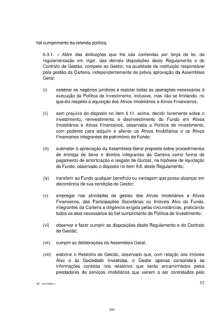 fiel cumprimento da referida política.

    6.3.1. – Além das atribuições que lhe são conferidas por força de lei, da
    regulamentação em vigor, das demais disposições deste Regulamento e do
    Contrato de Gestão, compete ao Gestor, na qualidade de instituição responsável
    pela gestão da Carteira, independentemente de prévia aprovação da Assembleia
    Geral:

    (i)          celebrar os negócios jurídicos e realizar todas as operações necessárias à
                 execução da Política de Investimento, inclusive, mas não se limitando, no
                 que diz respeito à aquisição dos Ativos Imobiliários e Ativos Financeiros;

    (ii)         sem prejuízo do disposto no item 5.11. acima, decidir livremente sobre o
                 investimento, reinvestimento e desinvestimento do Fundo em Ativos
                 Imobiliários e Ativos Financeiros, observada a Política de Investimento,
                 com poderes para adquirir e alienar os Ativos Imobiliários e os Ativos
                 Financeiros integrantes do patrimônio do Fundo;

    (iii)        submeter à apreciação da Assembleia Geral proposta sobre procedimentos
                 de entrega de bens e direitos integrantes da Carteira como forma de
                 pagamento de amortização e resgate de Quotas, na hipótese de liquidação
                 do Fundo, observado o disposto no item 9.8. deste Regulamento;

    (iv)         transferir ao Fundo qualquer benefício ou vantagem que possa alcançar em
                 decorrência de sua condição de Gestor;

    (v)          empregar nas atividades de gestão dos Ativos Imobiliários e Ativos
                 Financeiros, das Participações Societárias ou Imóveis Alvo do Fundo,
                 integrantes da Carteira a diligência exigida pelas circunstâncias, praticando
                 todos os atos necessários ao fiel cumprimento da Política de Investimento;

    (vi)         observar e fazer cumprir as disposições deste Regulamento e do Contrato
                 de Gestão;

    (vii)        cumprir as deliberações da Assembleia Geral;

    (viii)       elaborar o Relatório de Gestão, observado que, com relação aos Imóveis
                 Alvo e às Sociedade Investidas, o Gestor apenas consolidará as
                 informações contidas nos relatórios que serão encaminhados pelos
                 prestadores de serviços imobiliários que vierem a ser contratados pelo

SP - 8747405v1                                                                             17




                                            204
 