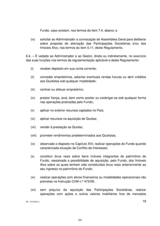 Fundo, caso existam, nos termos do item 7.4. abaixo; e

    (ix)         solicitar ao Administrador a convocação de Assembleia Geral para deliberar
                 sobre proposta de alienação das Participações Societárias e/ou dos
                 Imóveis Alvo, nos termos do item 5.11. deste Regulamento.

6.4. – É vedado ao Administrador e ao Gestor, direta ou indiretamente, no exercício
das suas funções nos termos da regulamentação aplicável e deste Regulamento:

    (i)          receber depósito em sua conta corrente;

    (ii)         conceder empréstimos, adiantar eventuais rendas futuras ou abrir créditos
                 aos Quotistas sob qualquer modalidade;

    (iii)        contrair ou efetuar empréstimo;

    (iv)         prestar fiança, aval, bem como aceitar ou coobrigar-se sob qualquer forma
                 nas operações praticadas pelo Fundo;

    (v)          aplicar no exterior recursos captados no País;

    (vi)         aplicar recursos na aquisição de Quotas;

    (vii)        vender à prestação as Quotas;

    (viii)       prometer rendimentos predeterminados aos Quotistas;

    (ix)         observado o disposto no Capítulo XVI, realizar operações do Fundo quando
                 caracterizada situação de Conflito de Interesses;

    (x)          constituir ônus reais sobre bens imóveis integrantes do patrimônio do
                 Fundo, ressalvada a possibilidade de aquisição, pelo Fundo, dos Imóveis
                 Alvo sobre os quais tenham sido constituídos ônus reais anteriormente ao
                 seu ingresso no patrimônio do Fundo;

    (xi)         realizar operações com ativos financeiros ou modalidades operacionais não
                 previstas na Instrução CVM n.º 472/08;

    (xii)        sem prejuízo da aquisição das Participações Societárias, realizar
                 operações com ações e outros valores mobiliários fora de mercados

SP - 8747405v1                                                                          18




                                            205
 