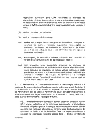 organizados autorizados pela CVM, ressalvadas as hipóteses de
                 distribuições públicas, de exercício de direito de preferência e de conversão
                 de debêntures em ações, de exercício de bônus de subscrição e nos casos
                 em que a CVM tenha concedido prévia e expressa autorização, conforme o
                 caso;

    (xiii)       realizar operações com derivativos;

    (xiv)        praticar qualquer ato de liberalidade;

     (xv)        receber, sob qualquer forma e em qualquer circunstância, vantagens ou
                 benefícios de qualquer natureza, pagamentos, remunerações ou
                 honorários relacionados às atividades ou investimentos do Fundo,
                 aplicando-se esta vedação a seus sócios, administradores, empregados e
                 empresas a eles ligadas;

     (xvi)       realizar operações de compra e venda de um mesmo Ativo Financeiro ou
                 Ativo Imobiliário em um mesmo dia (operações day trade); e

     (xvii) locar, emprestar, tomar emprestado, empenhar ou caucionar as
            Participações Societárias, os Ativos Financeiros e/ou os Ativos Imobiliários,
            exceto operações de empréstimo de títulos e valores mobiliários e desde
            que observadas as regras sobre o empréstimo de valores mobiliários por
            câmaras e prestadores de serviços de compensação e liquidação
            estabelecidas pelo Conselho Monetário Nacional, bem como as medidas
            regulamentares adotadas pela CVM.

6.5. – O Administrador e o Gestor poderão renunciar à administração do Fundo e à
gestão da Carteira, mediante notificação, por escrito, endereçada a cada Quotista e à
CVM, com antecedência de, no mínimo, 90 (noventa) dias. Na hipótese de renúncia
do Administrador e/ou do Gestor, o Administrador deverá convocar imediatamente a
Assembleia Geral para eleger seu substituto ou o substituto do Gestor, conforme o
caso, ou para deliberar sobre a liquidação do Fundo.

         6.5.1. – Independentemente do disposto acima e observado o disposto no item
         6.5.2. abaixo, na hipótese de (i) renúncia do Administrador, o Administrador
         continuará obrigado a prestar os serviços de administração do Fundo até ser
         averbada, nas matrículas referentes aos bens imóveis e direitos integrantes do
         patrimônio do Fundo, a ata da Assembleia Geral que eleger seu substituto e
         sucessor na propriedade fiduciária desses bens e direitos, devidamente

SP - 8747405v1                                                                             19




                                             206
 