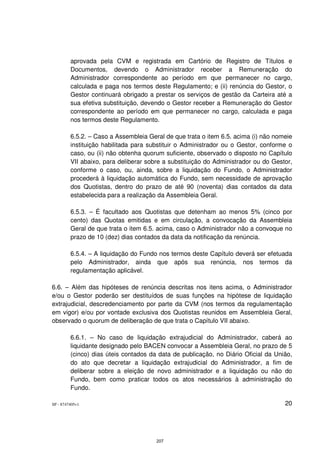aprovada pela CVM e registrada em Cartório de Registro de Títulos e
         Documentos, devendo o Administrador receber a Remuneração do
         Administrador correspondente ao período em que permanecer no cargo,
         calculada e paga nos termos deste Regulamento; e (ii) renúncia do Gestor, o
         Gestor continuará obrigado a prestar os serviços de gestão da Carteira até a
         sua efetiva substituição, devendo o Gestor receber a Remuneração do Gestor
         correspondente ao período em que permanecer no cargo, calculada e paga
         nos termos deste Regulamento.

         6.5.2. – Caso a Assembleia Geral de que trata o item 6.5. acima (i) não nomeie
         instituição habilitada para substituir o Administrador ou o Gestor, conforme o
         caso, ou (ii) não obtenha quorum suficiente, observado o disposto no Capítulo
         VII abaixo, para deliberar sobre a substituição do Administrador ou do Gestor,
         conforme o caso, ou, ainda, sobre a liquidação do Fundo, o Administrador
         procederá à liquidação automática do Fundo, sem necessidade de aprovação
         dos Quotistas, dentro do prazo de até 90 (noventa) dias contados da data
         estabelecida para a realização da Assembleia Geral.

         6.5.3. – É facultado aos Quotistas que detenham ao menos 5% (cinco por
         cento) das Quotas emitidas e em circulação, a convocação da Assembleia
         Geral de que trata o item 6.5. acima, caso o Administrador não a convoque no
         prazo de 10 (dez) dias contados da data da notificação da renúncia.

         6.5.4. – A liquidação do Fundo nos termos deste Capítulo deverá ser efetuada
         pelo Administrador, ainda que após sua renúncia, nos termos da
         regulamentação aplicável.

6.6. – Além das hipóteses de renúncia descritas nos itens acima, o Administrador
e/ou o Gestor poderão ser destituídos de suas funções na hipótese de liquidação
extrajudicial, descredenciamento por parte da CVM (nos termos da regulamentação
em vigor) e/ou por vontade exclusiva dos Quotistas reunidos em Assembleia Geral,
observado o quorum de deliberação de que trata o Capítulo VII abaixo.

         6.6.1. – No caso de liquidação extrajudicial do Administrador, caberá ao
         liquidante designado pelo BACEN convocar a Assembleia Geral, no prazo de 5
         (cinco) dias úteis contados da data de publicação, no Diário Oficial da União,
         do ato que decretar a liquidação extrajudicial do Administrador, a fim de
         deliberar sobre a eleição de novo administrador e a liquidação ou não do
         Fundo, bem como praticar todos os atos necessários à administração do
         Fundo.

SP - 8747405v1                                                                      20




                                       207
 