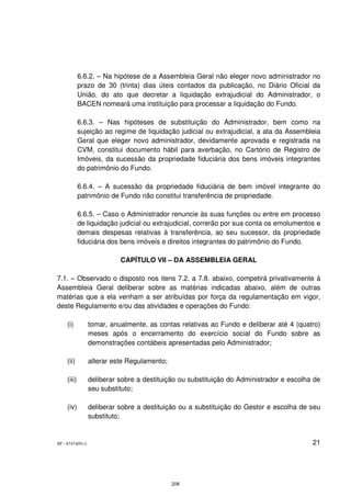 6.6.2. – Na hipótese de a Assembleia Geral não eleger novo administrador no
            prazo de 30 (trinta) dias úteis contados da publicação, no Diário Oficial da
            União, do ato que decretar a liquidação extrajudicial do Administrador, o
            BACEN nomeará uma instituição para processar a liquidação do Fundo.

            6.6.3. – Nas hipóteses de substituição do Administrador, bem como na
            sujeição ao regime de liquidação judicial ou extrajudicial, a ata da Assembleia
            Geral que eleger novo administrador, devidamente aprovada e registrada na
            CVM, constitui documento hábil para averbação, no Cartório de Registro de
            Imóveis, da sucessão da propriedade fiduciária dos bens imóveis integrantes
            do patrimônio do Fundo.

            6.6.4. – A sucessão da propriedade fiduciária de bem imóvel integrante do
            patrimônio de Fundo não constitui transferência de propriedade.

            6.6.5. – Caso o Administrador renuncie às suas funções ou entre em processo
            de liquidação judicial ou extrajudicial, correrão por sua conta os emolumentos e
            demais despesas relativas à transferência, ao seu sucessor, da propriedade
            fiduciária dos bens imóveis e direitos integrantes do patrimônio do Fundo.

                           CAPÍTULO VII – DA ASSEMBLEIA GERAL

7.1. – Observado o disposto nos itens 7.2. a 7.8. abaixo, competirá privativamente à
Assembleia Geral deliberar sobre as matérias indicadas abaixo, além de outras
matérias que a ela venham a ser atribuídas por força da regulamentação em vigor,
deste Regulamento e/ou das atividades e operações do Fundo:

    (i)          tomar, anualmente, as contas relativas ao Fundo e deliberar até 4 (quatro)
                 meses após o encerramento do exercício social do Fundo sobre as
                 demonstrações contábeis apresentadas pelo Administrador;

    (ii)         alterar este Regulamento;

    (iii)        deliberar sobre a destituição ou substituição do Administrador e escolha de
                 seu substituto;

    (iv)         deliberar sobre a destituição ou a substituição do Gestor e escolha de seu
                 substituto;


SP - 8747405v1                                                                           21




                                             208
 