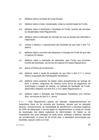 (v)          deliberar sobre a emissão de novas Quotas;

    (vi)         deliberar sobre a fusão, incorporação, cisão ou transformação do Fundo;

    (vii)        deliberar sobre a dissolução e liquidação do Fundo, quando não previstas
                 ou disciplinadas neste Regulamento;

    (viii)       deliberar sobre a alteração do mercado em que as Quotas são admitidas à
                 negociação;

    (ix)         nomear e destituir o representante dos Quotistas de que trata o item 7.6.
                 abaixo;

    (x)          deliberar sobre o aumento das despesas e encargos do Fundo de que trata
                 o Capítulo XV abaixo;

    (xi)         deliberar sobre a realização de operações, pelo Fundo, que envolvam
                 Conflito de Interesses, nos termos do Capítulo XVI deste Regulamento;

    (xii)        alterar a Política de Investimento;

    (xiii)       deliberar sobre o laudo de avaliação de que trata o item 5.11.1. acima
                 relativo à aquisição das Participações Societárias;

    (xiv)        deliberar sobre proposta do Gestor sobre procedimentos de entrega de
                 bens e direitos integrantes da Carteira como forma de pagamento de
                 amortização e resgate de Quotas, na hipótese de liquidação do Fundo,
                 observado o disposto nos itens 9.8. e 12.4. deste Regulamento; e

    (xv)         deliberar sobre a alienação das Participações Societárias e/ou Imóveis
                 Alvo, nos termos do item 5.11. acima.

    7.1.1. – Este Regulamento poderá ser alterado, independentemente de
    Assembleia Geral ou de consulta aos Quotistas, sempre que tal alteração
    decorrer, exclusivamente, da necessidade de atendimento a expressa exigência
    da CVM, de adequação a normas legais ou regulamentares ou ainda em virtude
    da atualização dos dados cadastrais do Administrador, do Gestor ou do
    Custodiante, tais como alteração na razão social, endereço e telefone, devendo
    ser providenciada, no prazo de 30 (trinta) dias, a necessária comunicação aos
    Quotistas, seja por carta ou e-mail.

SP - 8747405v1                                                                             22




                                             209
 